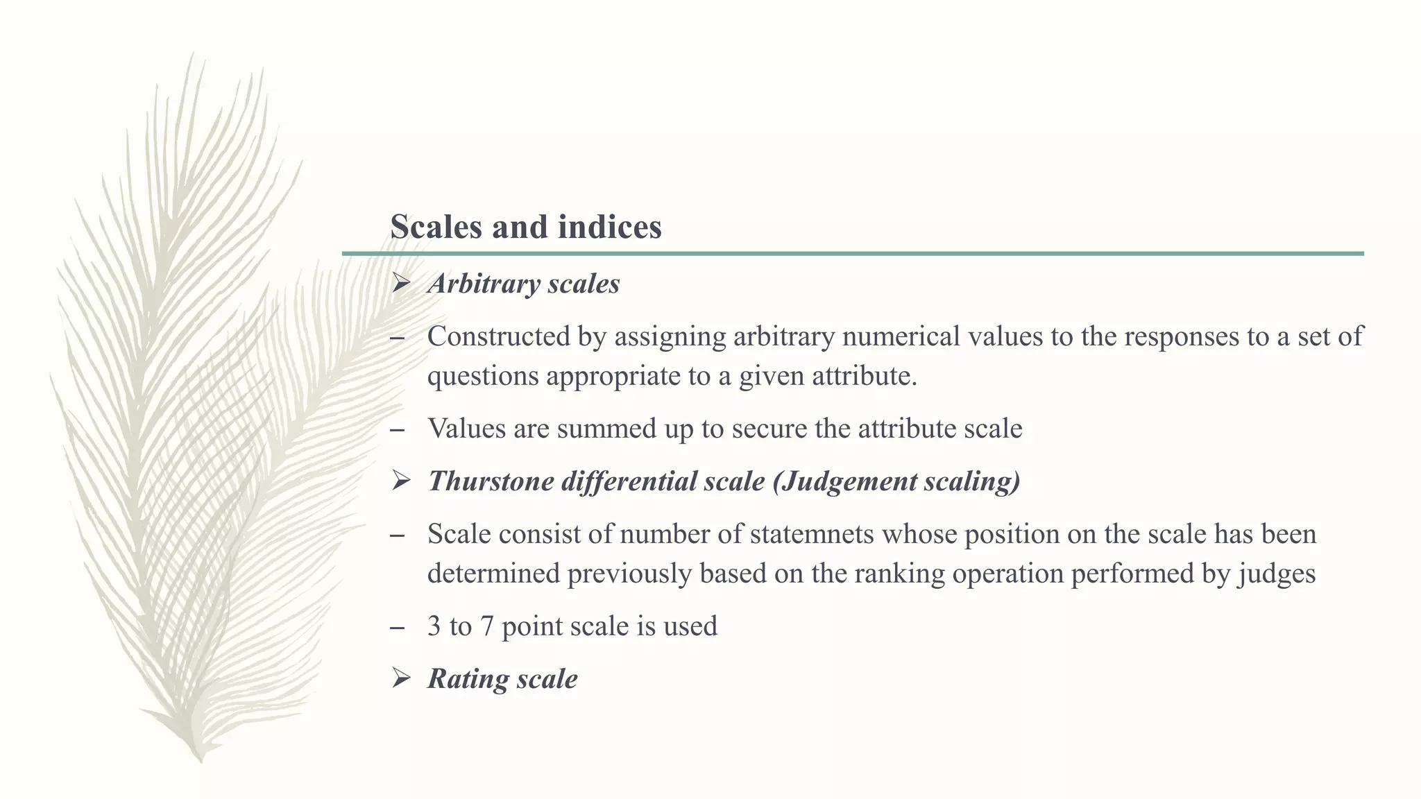 Scales and indices
 Arbitrary scales
– Constructed by assigning arbitrary numerical values to the responses to a set of
questions appropriate to a given attribute.
– Values are summed up to secure the attribute scale
 Thurstone differential scale (Judgement scaling)
– Scale consist of number of statemnets whose position on the scale has been
determined previously based on the ranking operation performed by judges
– 3 to 7 point scale is used
 Rating scale
 