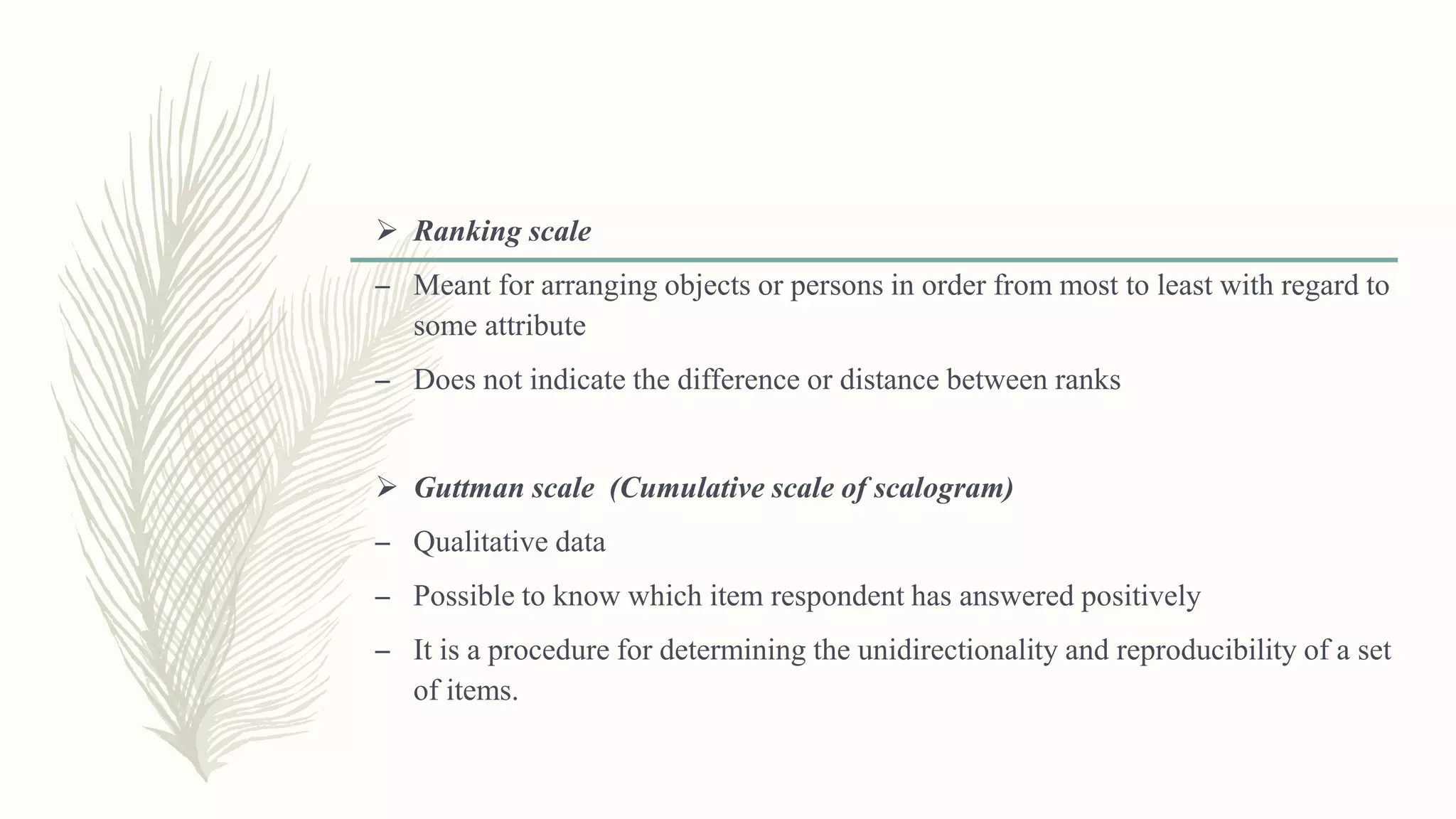  Ranking scale
– Meant for arranging objects or persons in order from most to least with regard to
some attribute
– Does not indicate the difference or distance between ranks
 Guttman scale (Cumulative scale of scalogram)
– Qualitative data
– Possible to know which item respondent has answered positively
– It is a procedure for determining the unidirectionality and reproducibility of a set
of items.
 