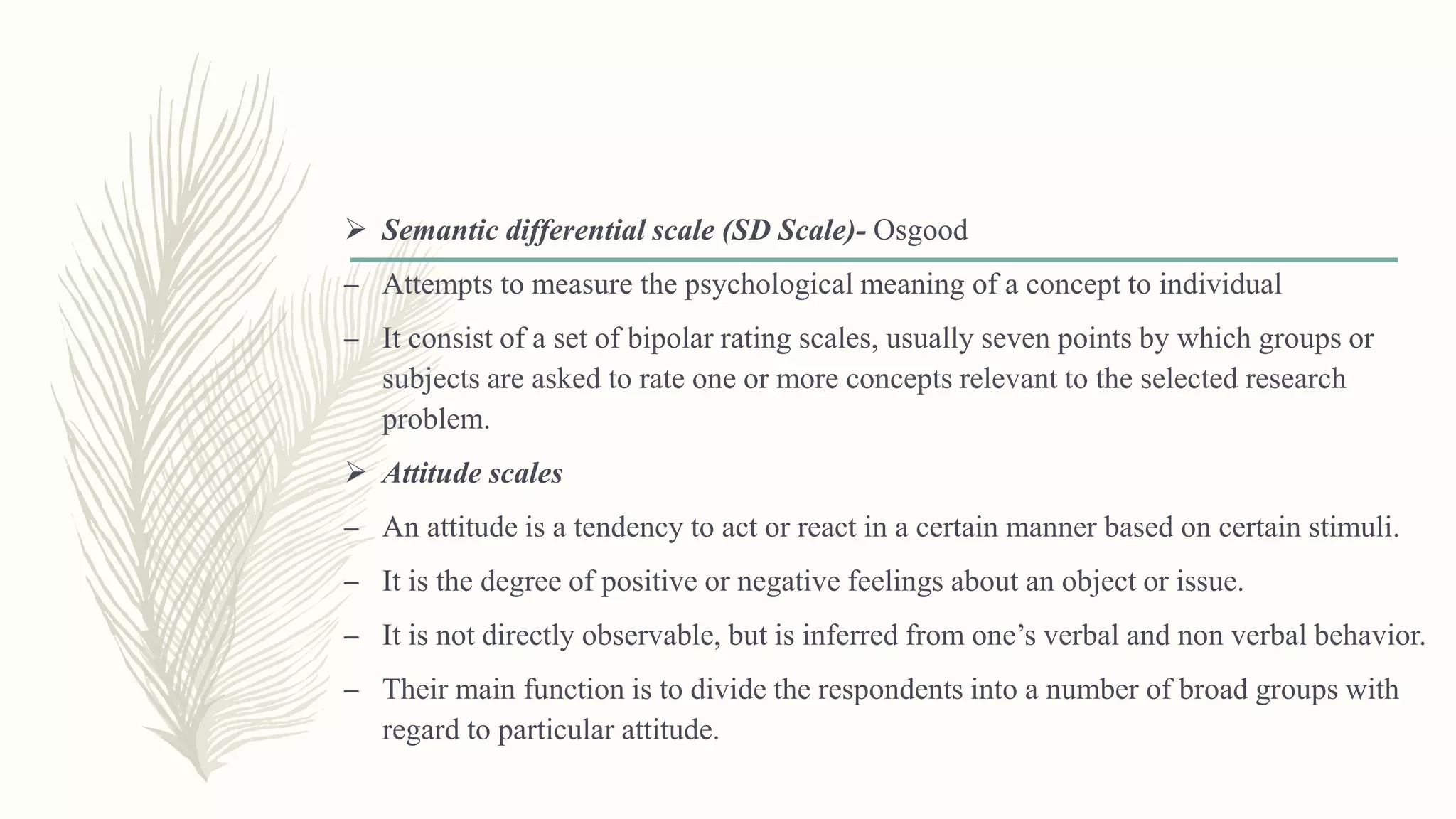  Semantic differential scale (SD Scale)- Osgood
– Attempts to measure the psychological meaning of a concept to individual
– It consist of a set of bipolar rating scales, usually seven points by which groups or
subjects are asked to rate one or more concepts relevant to the selected research
problem.
 Attitude scales
– An attitude is a tendency to act or react in a certain manner based on certain stimuli.
– It is the degree of positive or negative feelings about an object or issue.
– It is not directly observable, but is inferred from one’s verbal and non verbal behavior.
– Their main function is to divide the respondents into a number of broad groups with
regard to particular attitude.
 