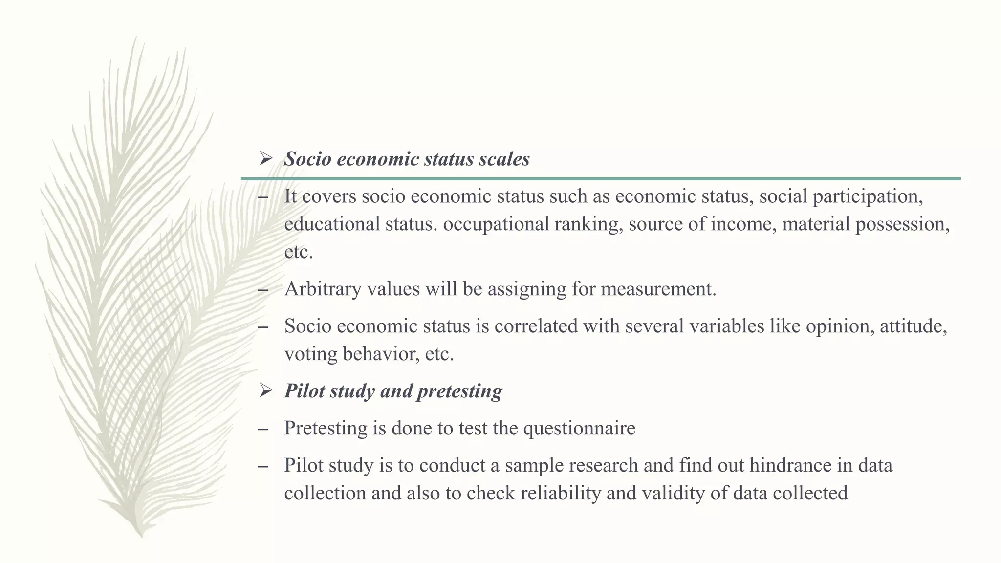  Socio economic status scales
– It covers socio economic status such as economic status, social participation,
educational status. occupational ranking, source of income, material possession,
etc.
– Arbitrary values will be assigning for measurement.
– Socio economic status is correlated with several variables like opinion, attitude,
voting behavior, etc.
 Pilot study and pretesting
– Pretesting is done to test the questionnaire
– Pilot study is to conduct a sample research and find out hindrance in data
collection and also to check reliability and validity of data collected
 