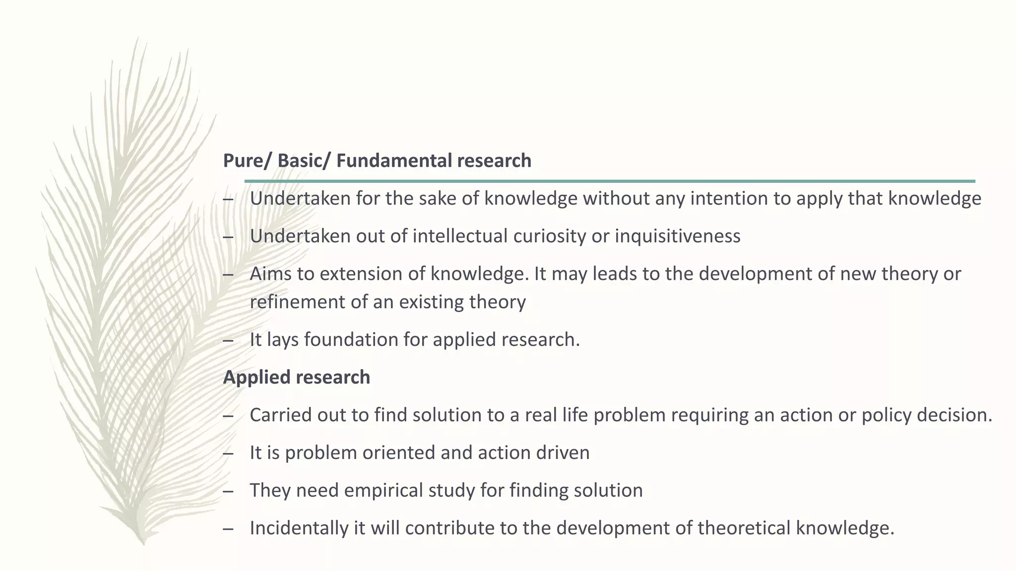 Pure/ Basic/ Fundamental research
– Undertaken for the sake of knowledge without any intention to apply that knowledge
– Undertaken out of intellectual curiosity or inquisitiveness
– Aims to extension of knowledge. It may leads to the development of new theory or
refinement of an existing theory
– It lays foundation for applied research.
Applied research
– Carried out to find solution to a real life problem requiring an action or policy decision.
– It is problem oriented and action driven
– They need empirical study for finding solution
– Incidentally it will contribute to the development of theoretical knowledge.
 