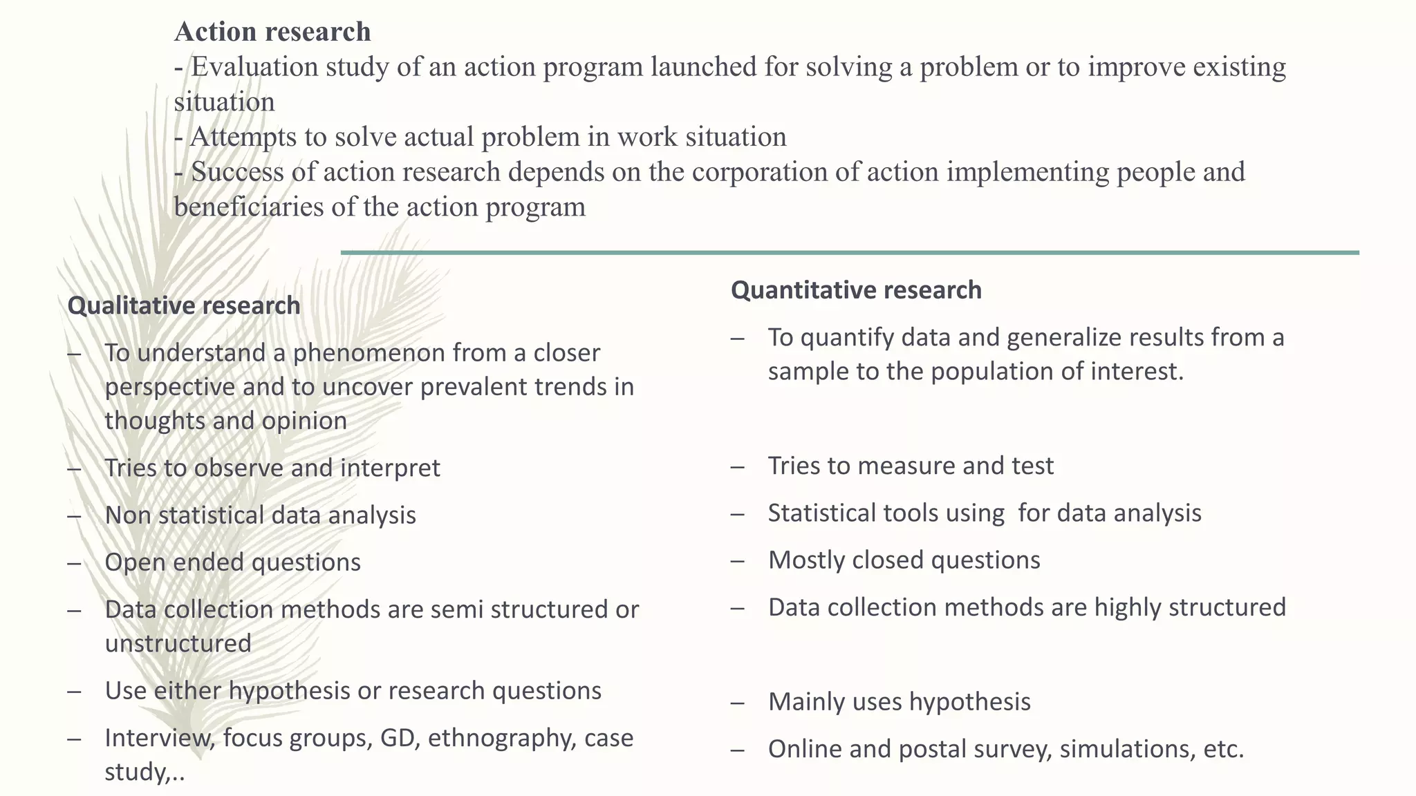 Action research
- Evaluation study of an action program launched for solving a problem or to improve existing
situation
- Attempts to solve actual problem in work situation
- Success of action research depends on the corporation of action implementing people and
beneficiaries of the action program
Qualitative research
– To understand a phenomenon from a closer
perspective and to uncover prevalent trends in
thoughts and opinion
– Tries to observe and interpret
– Non statistical data analysis
– Open ended questions
– Data collection methods are semi structured or
unstructured
– Use either hypothesis or research questions
– Interview, focus groups, GD, ethnography, case
study,..
Quantitative research
– To quantify data and generalize results from a
sample to the population of interest.
– Tries to measure and test
– Statistical tools using for data analysis
– Mostly closed questions
– Data collection methods are highly structured
– Mainly uses hypothesis
– Online and postal survey, simulations, etc.
 