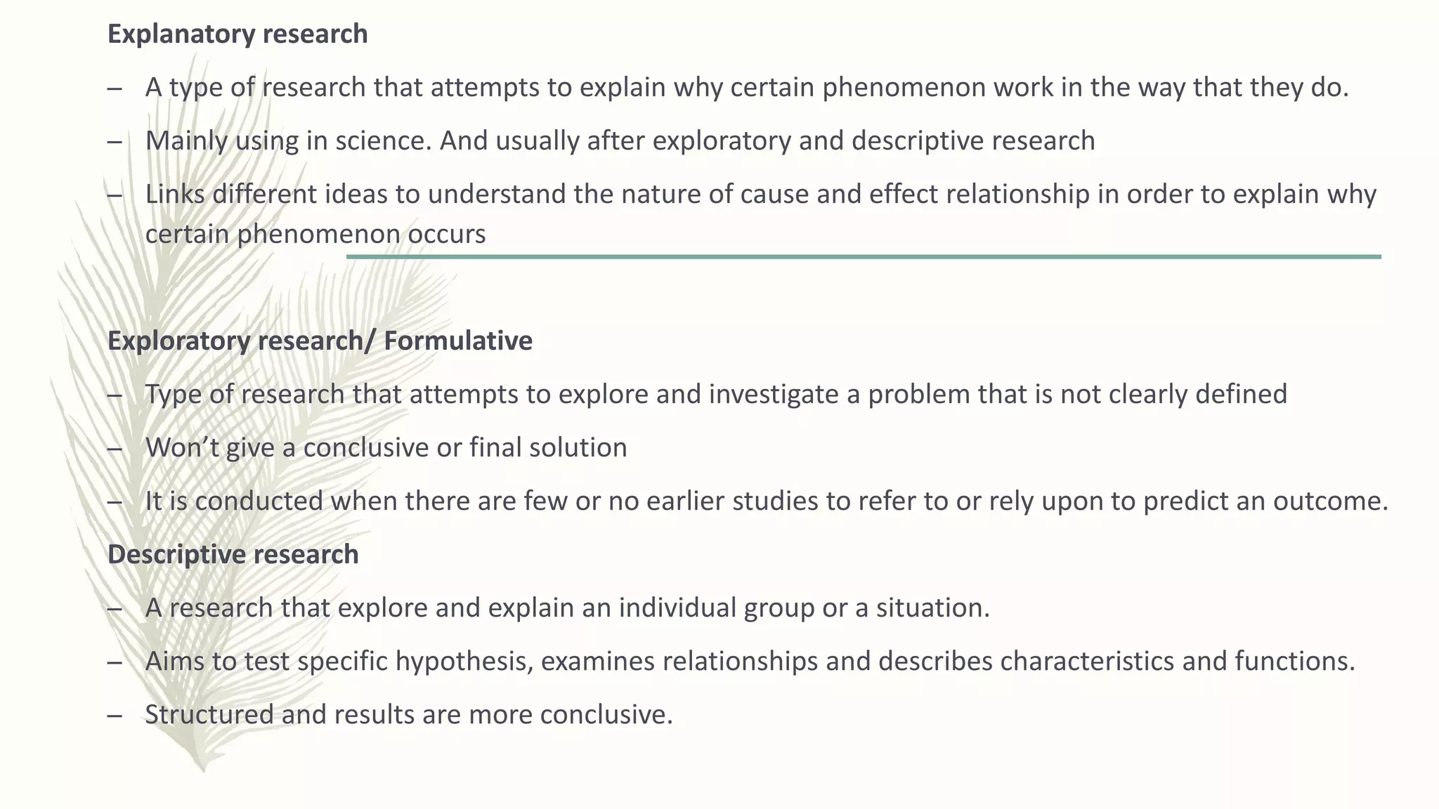 Explanatory research
– A type of research that attempts to explain why certain phenomenon work in the way that they do.
– Mainly using in science. And usually after exploratory and descriptive research
– Links different ideas to understand the nature of cause and effect relationship in order to explain why
certain phenomenon occurs
Exploratory research/ Formulative
– Type of research that attempts to explore and investigate a problem that is not clearly defined
– Won’t give a conclusive or final solution
– It is conducted when there are few or no earlier studies to refer to or rely upon to predict an outcome.
Descriptive research
– A research that explore and explain an individual group or a situation.
– Aims to test specific hypothesis, examines relationships and describes characteristics and functions.
– Structured and results are more conclusive.
 