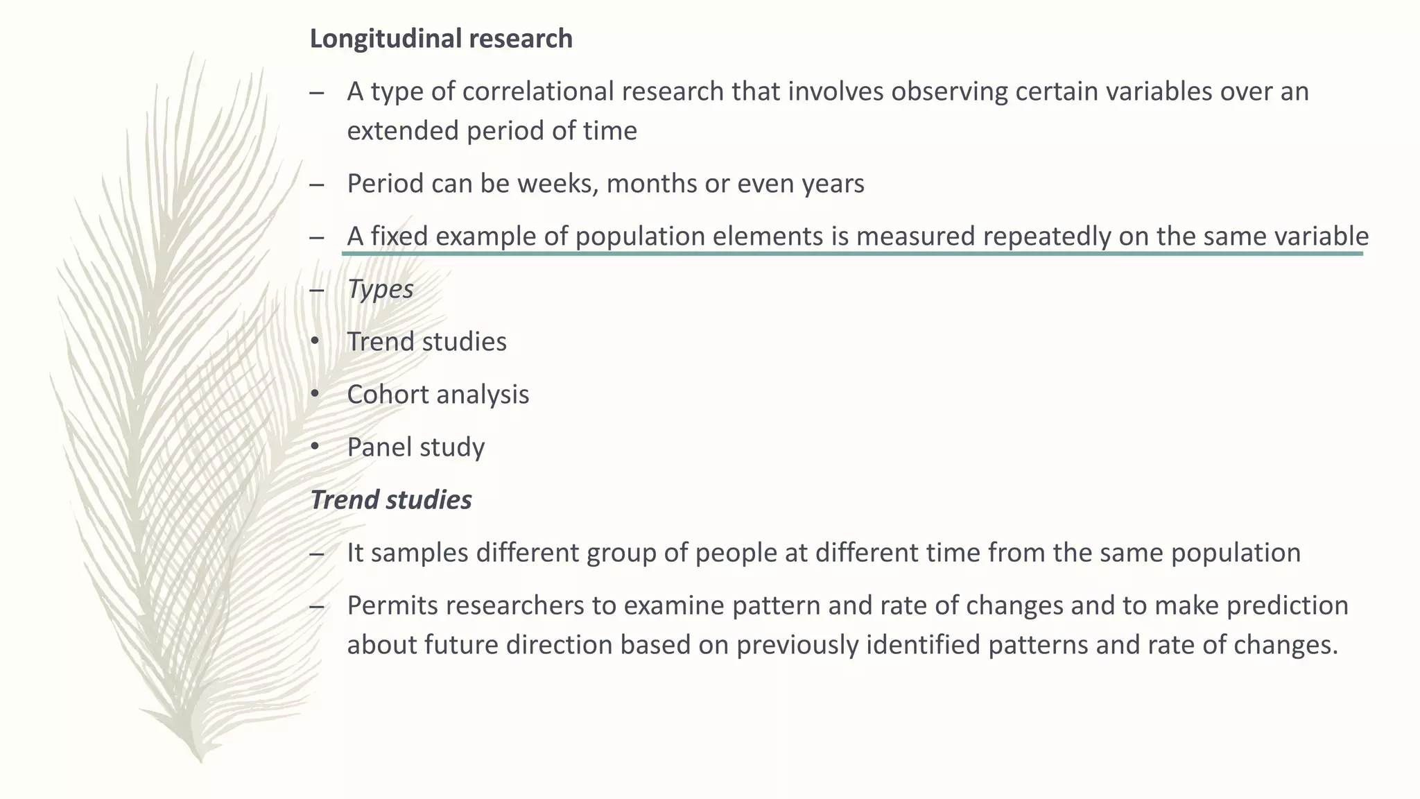 Longitudinal research
– A type of correlational research that involves observing certain variables over an
extended period of time
– Period can be weeks, months or even years
– A fixed example of population elements is measured repeatedly on the same variable
– Types
• Trend studies
• Cohort analysis
• Panel study
Trend studies
– It samples different group of people at different time from the same population
– Permits researchers to examine pattern and rate of changes and to make prediction
about future direction based on previously identified patterns and rate of changes.
 