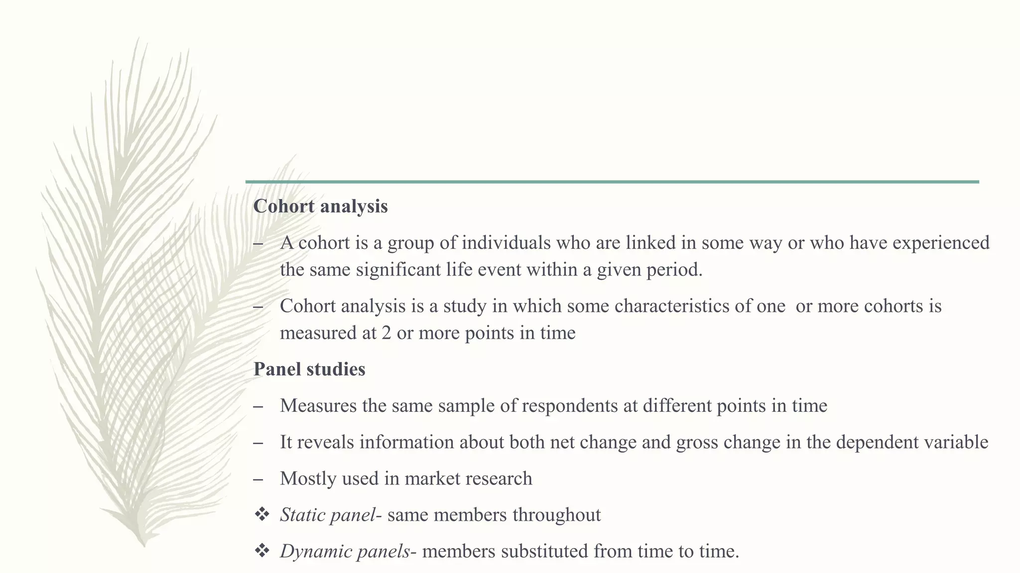 Cohort analysis
– A cohort is a group of individuals who are linked in some way or who have experienced
the same significant life event within a given period.
– Cohort analysis is a study in which some characteristics of one or more cohorts is
measured at 2 or more points in time
Panel studies
– Measures the same sample of respondents at different points in time
– It reveals information about both net change and gross change in the dependent variable
– Mostly used in market research
 Static panel- same members throughout
 Dynamic panels- members substituted from time to time.
 