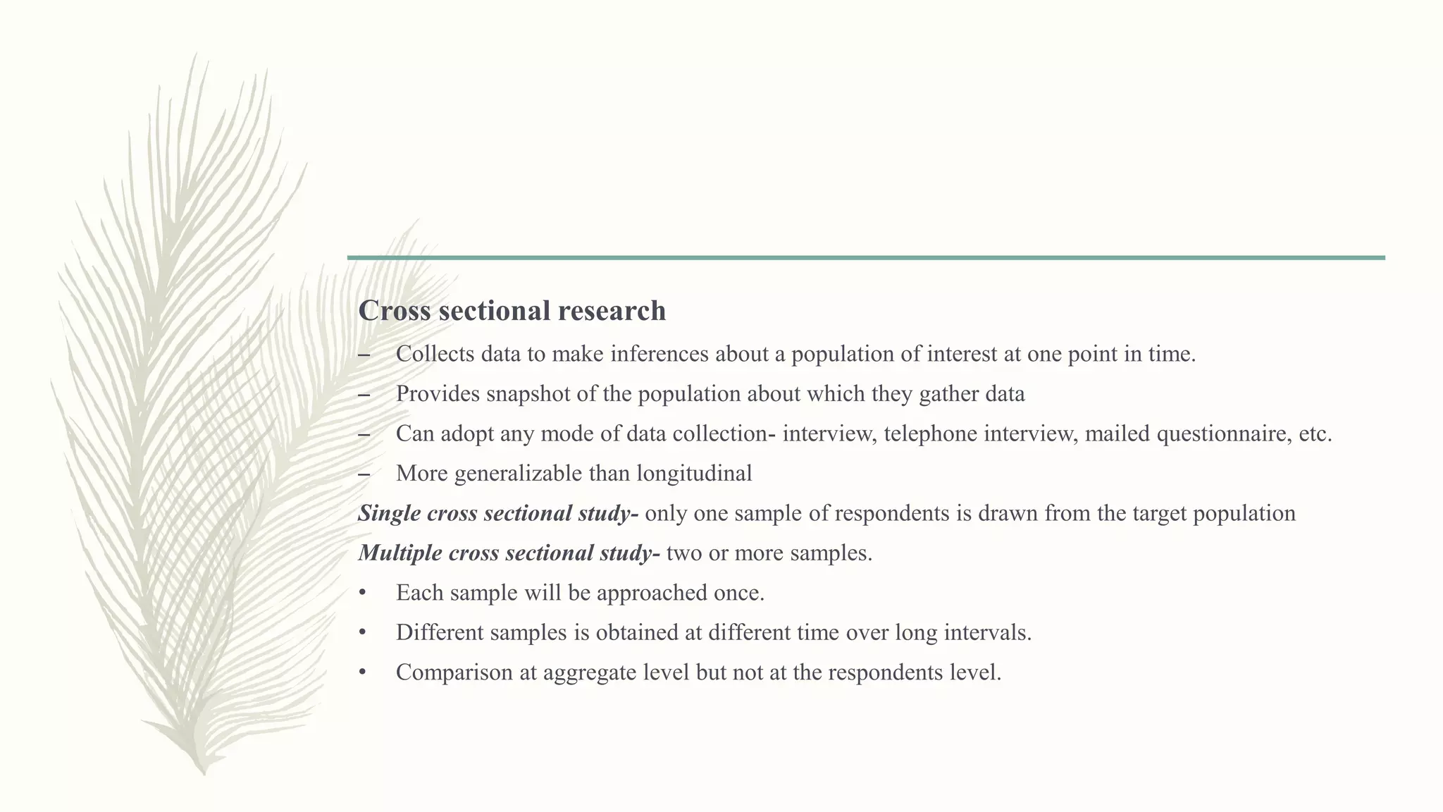 Cross sectional research
– Collects data to make inferences about a population of interest at one point in time.
– Provides snapshot of the population about which they gather data
– Can adopt any mode of data collection- interview, telephone interview, mailed questionnaire, etc.
– More generalizable than longitudinal
Single cross sectional study- only one sample of respondents is drawn from the target population
Multiple cross sectional study- two or more samples.
• Each sample will be approached once.
• Different samples is obtained at different time over long intervals.
• Comparison at aggregate level but not at the respondents level.
 