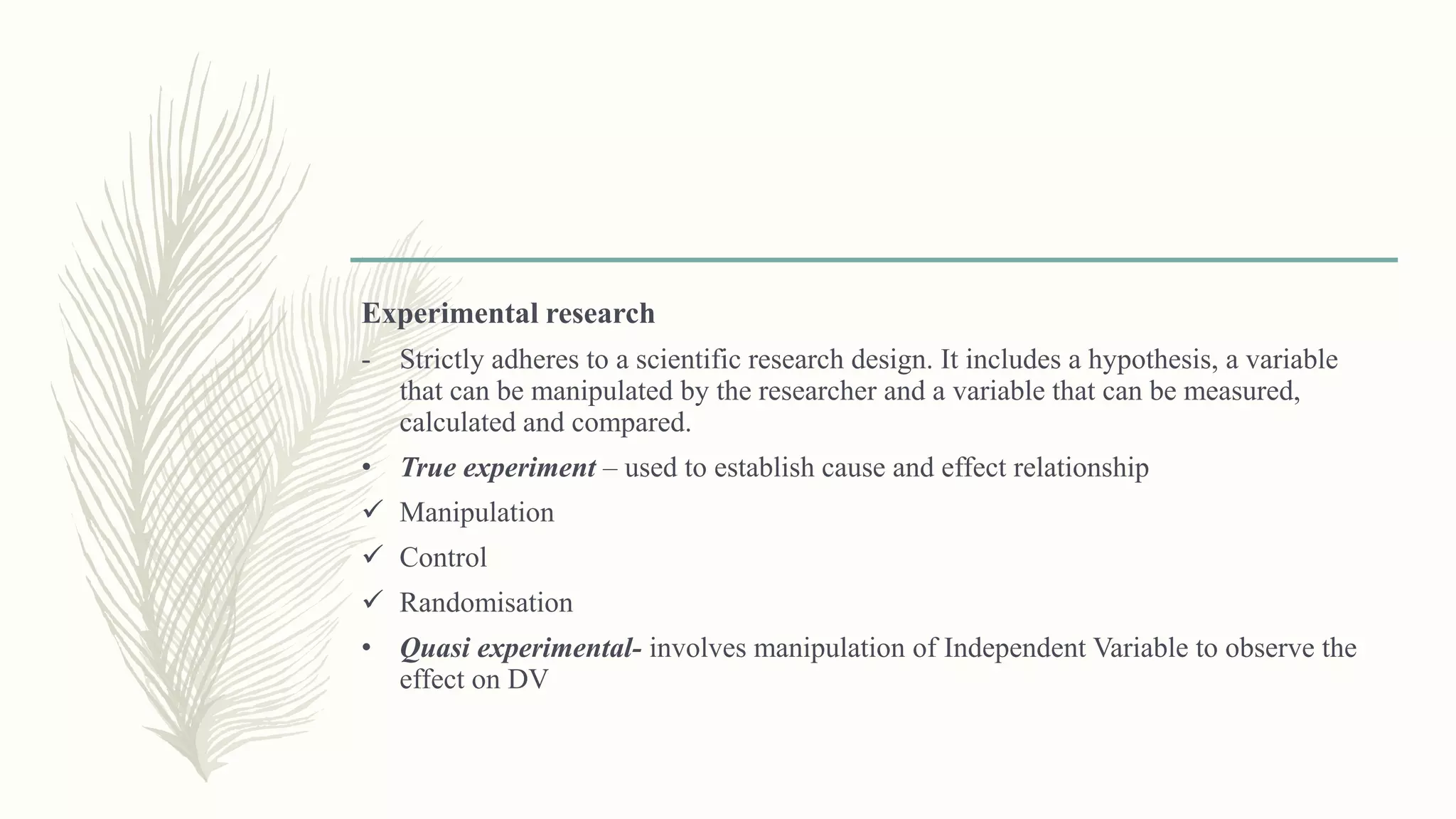Experimental research
- Strictly adheres to a scientific research design. It includes a hypothesis, a variable
that can be manipulated by the researcher and a variable that can be measured,
calculated and compared.
• True experiment – used to establish cause and effect relationship
 Manipulation
 Control
 Randomisation
• Quasi experimental- involves manipulation of Independent Variable to observe the
effect on DV
 