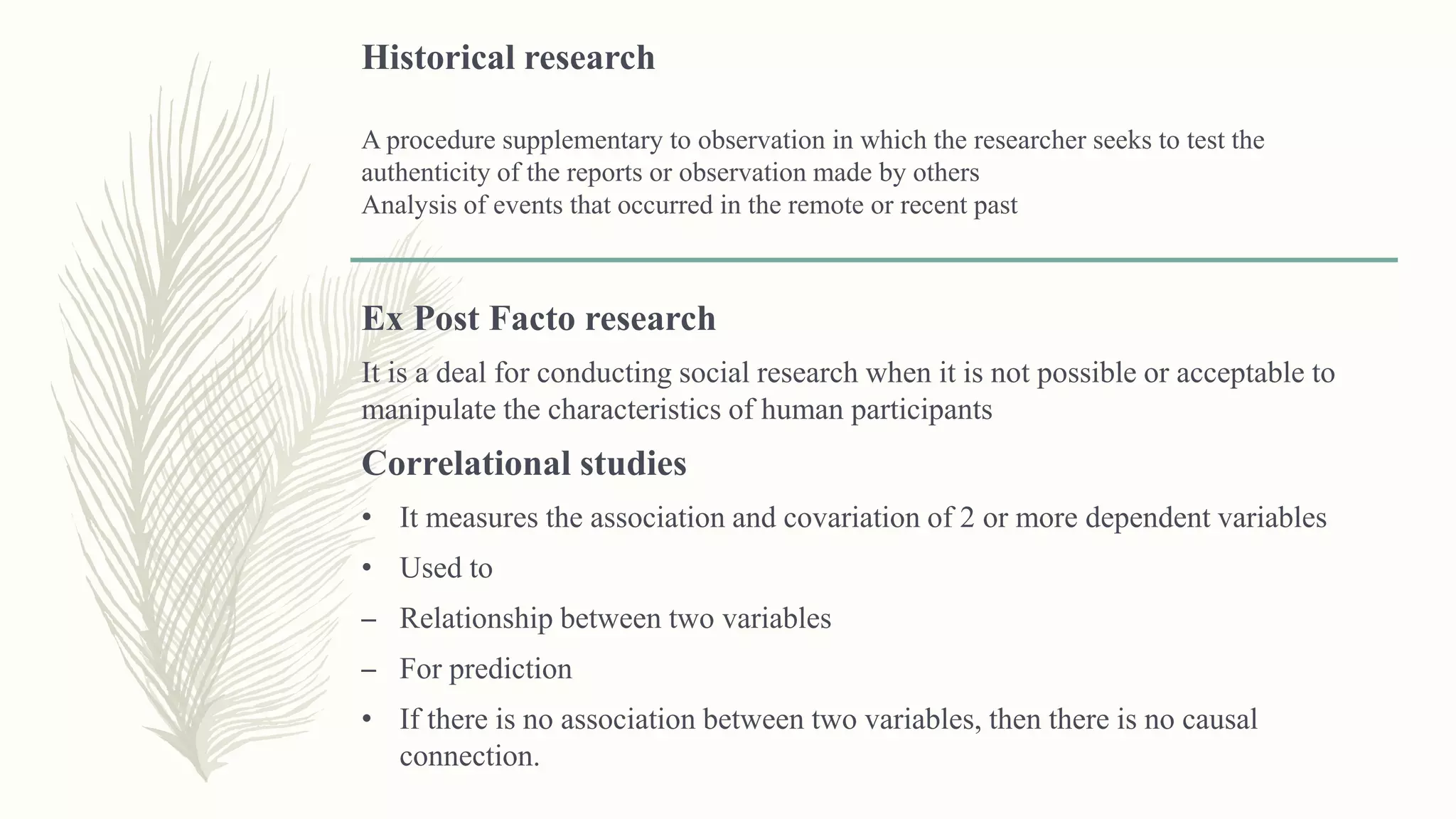 Historical research
A procedure supplementary to observation in which the researcher seeks to test the
authenticity of the reports or observation made by others
Analysis of events that occurred in the remote or recent past
Ex Post Facto research
It is a deal for conducting social research when it is not possible or acceptable to
manipulate the characteristics of human participants
Correlational studies
• It measures the association and covariation of 2 or more dependent variables
• Used to
– Relationship between two variables
– For prediction
• If there is no association between two variables, then there is no causal
connection.
 