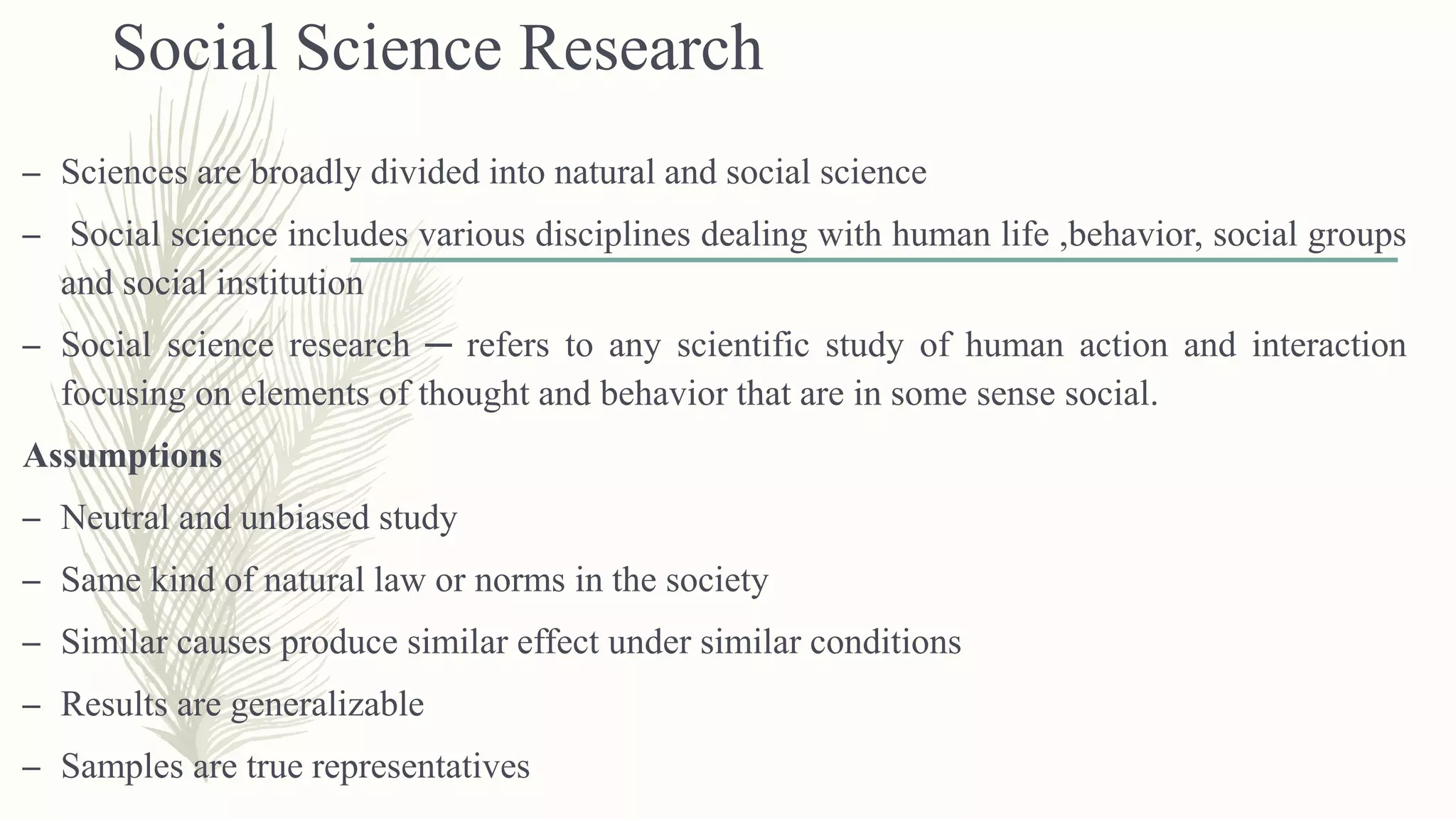 Social Science Research
– Sciences are broadly divided into natural and social science
– Social science includes various disciplines dealing with human life ,behavior, social groups
and social institution
– Social science research ─ refers to any scientific study of human action and interaction
focusing on elements of thought and behavior that are in some sense social.
Assumptions
– Neutral and unbiased study
– Same kind of natural law or norms in the society
– Similar causes produce similar effect under similar conditions
– Results are generalizable
– Samples are true representatives
 