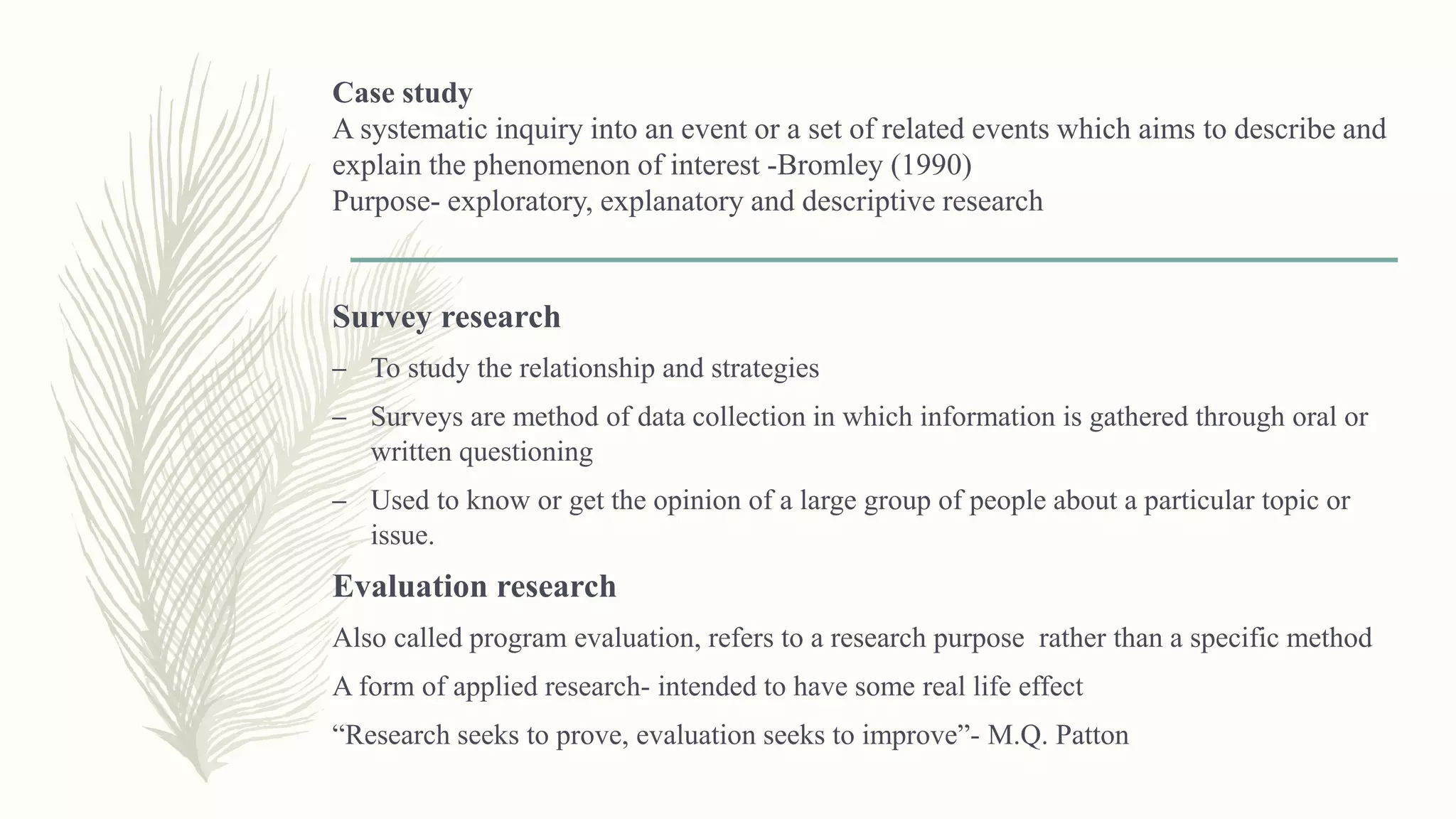 Case study
A systematic inquiry into an event or a set of related events which aims to describe and
explain the phenomenon of interest -Bromley (1990)
Purpose- exploratory, explanatory and descriptive research
Survey research
– To study the relationship and strategies
– Surveys are method of data collection in which information is gathered through oral or
written questioning
– Used to know or get the opinion of a large group of people about a particular topic or
issue.
Evaluation research
Also called program evaluation, refers to a research purpose rather than a specific method
A form of applied research- intended to have some real life effect
“Research seeks to prove, evaluation seeks to improve”- M.Q. Patton
 