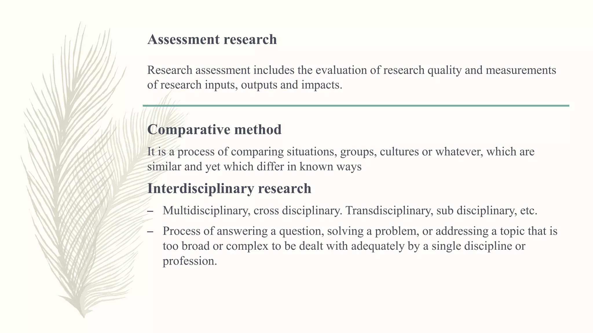 Assessment research
Research assessment includes the evaluation of research quality and measurements
of research inputs, outputs and impacts.
Comparative method
It is a process of comparing situations, groups, cultures or whatever, which are
similar and yet which differ in known ways
Interdisciplinary research
– Multidisciplinary, cross disciplinary. Transdisciplinary, sub disciplinary, etc.
– Process of answering a question, solving a problem, or addressing a topic that is
too broad or complex to be dealt with adequately by a single discipline or
profession.
 