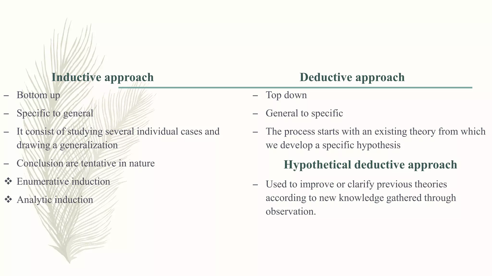 Inductive approach
– Bottom up
– Specific to general
– It consist of studying several individual cases and
drawing a generalization
– Conclusion are tentative in nature
 Enumerative induction
 Analytic induction
Deductive approach
– Top down
– General to specific
– The process starts with an existing theory from which
we develop a specific hypothesis
Hypothetical deductive approach
– Used to improve or clarify previous theories
according to new knowledge gathered through
observation.
 