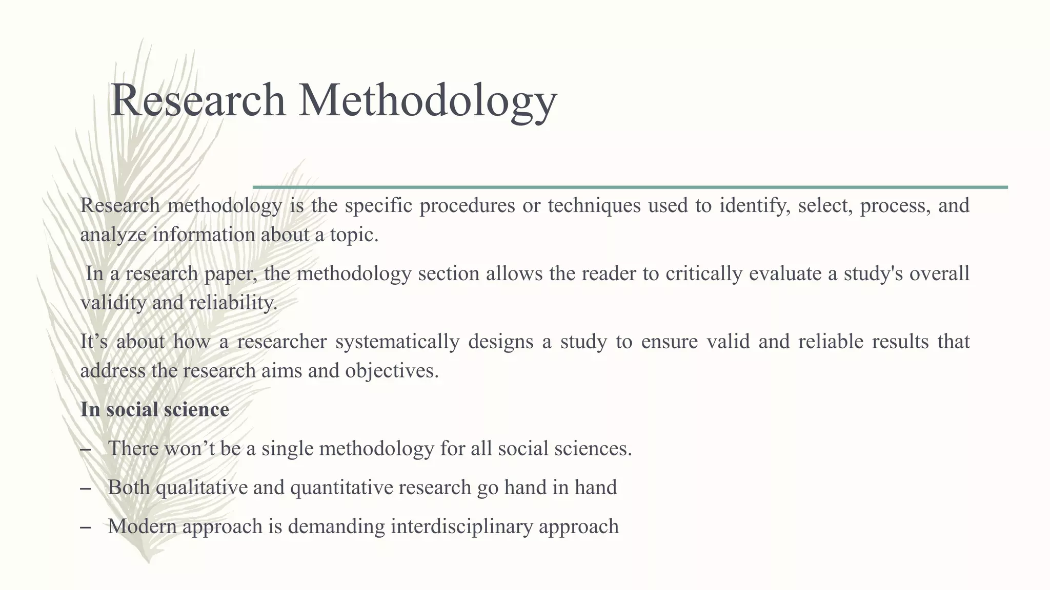 Research Methodology
Research methodology is the specific procedures or techniques used to identify, select, process, and
analyze information about a topic.
In a research paper, the methodology section allows the reader to critically evaluate a study's overall
validity and reliability.
It’s about how a researcher systematically designs a study to ensure valid and reliable results that
address the research aims and objectives.
In social science
– There won’t be a single methodology for all social sciences.
– Both qualitative and quantitative research go hand in hand
– Modern approach is demanding interdisciplinary approach
 