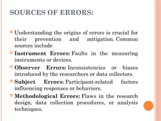 SOURCES OF ERRORS:
 Understanding the origins of errors is crucial for
their prevention and mitigation. Common
sources include
 Instrument Errors: Faults in the measuring
instruments or devices.
 Observer Errors: Inconsistencies or biases
introduced by the researchers or data collectors.
 Subject Errors: Participant-related factors
influencing responses or behaviors.
 Methodological Errors: Flaws in the research
design, data collection procedures, or analysis
techniques.
 