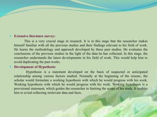  Extensive literature survey:
This is a very crucial stage in research. It is in this stage that the researcher makes
himself familiar with all the previous studies and their findings relevant to his field of work.
He learns the methodology and approach developed by these past studies. He evaluates the
conclusions of the previous studies in the light of the data he has collected. In this stage, the
researcher understands the latest developments in his field of work. This would help him to
avoid duplicating the past works.
 Development of Hypothesis:
Hypothesis is a statement developed on the basis of suspected or anticipated
relationship among various factors studied. Normally at the beginning of the researc, the
scholar would formulate a working hypothesis with which he would progress with his work.
Working hypothesis with which he would progress with his work. Working hypothesis is a
provisional statement, which guides the researcher in limiting the scope of his study. It enables
him to aviod collecting irrelevant data and facts.
 