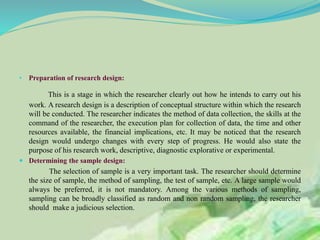 • Preparation of research design:
This is a stage in which the researcher clearly out how he intends to carry out his
work. A research design is a description of conceptual structure within which the research
will be conducted. The researcher indicates the method of data collection, the skills at the
command of the researcher, the execution plan for collection of data, the time and other
resources available, the financial implications, etc. It may be noticed that the research
design would undergo changes with every step of progress. He would also state the
purpose of his research work, descriptive, diagnostic explorative or experimental.
 Determining the sample design:
The selection of sample is a very important task. The researcher should determine
the size of sample, the method of sampling, the test of sample, etc. A large sample would
always be preferred, it is not mandatory. Among the various methods of sampling,
sampling can be broadly classified as random and non random sampling, the researcher
should make a judicious selection.
 