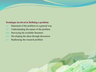 Technique involved in Defining a problem
(i) Statement of the problem in a general way
(ii) Understanding the nature of the problem
(iii) Surveying the available literature
(iv) Developing the ideas through discussion
(v) Rephrasing the research problem
 