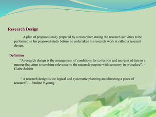 Research Design
A plan of proposed study prepared by a researcher stating the research activities to be
performed in his proposed study before he undertakes his research work is called a research
design.
Definition
“A research design is the arrangement of conditions for collection and analysis of data in a
manner that aims to combine relevance to the research purpose with economy in procedure”. –
Claire Seltltiz
“ A research design is the logical and systematic planning and directing a piece of
research”. – Pauline V.young.
 