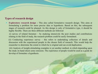 Types of research design
 Exploratory research design – This also called formulative research design. This aims at
formulating a problem for more precise idea or hypothesis. Based on this, the subsequent
stages of research could be planned. As this design is only of formulative type, it should be
highly flexible. There are three different methods are followed
(i) survey of related literature – by studying intensively the post studies and contributions
relating to the field of study, the research problem could be easily formulated.
(ii) Conducting experience survey – this refers to undertaking collection of details and
discussion with the experienced people in the chosen field of research. This would help the
researcher to determine the extent to which he is original and can avoid duplication.
(iii) Analysis of insight-stimulating examples is yet another method, in which depending upon
the study on hand check some omission. The experience of people would be used as a guide do
develop of formulate a hypothesis.
 
