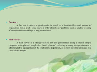  Pre- test -
A Pre test is where a questionnaire is tested on a (statistically) small sample of
respondents before a full- scale study, in order identify any problems such as unclear wording
of the questionnaire taking too long to administer.
 Pilot survey –
A pilot survey is a strategy used to test the questionnaire using a smaller sample
compared to the planned sample size. In this phase of conducting a survey, the questionnaire is
administered to a percentage of the total sample population, or in more informal cases just to a
convenience sample.
 