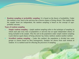  Random sampling or probability sampling: It is based on the theory of probability. Under
this method, every item in the universe has a known chance of being chosen. This implies that
the sample items are independent, the random sampling is based on the concept of equi-
probable outcome.
Types of random sampling
1. Simple random sampling – simple random sampling refers to the technique of sampling in
which each and every item of population or universe has an equal independent chance of
being included in the sample. Thus the unit in the population under simple random sampling
is provided an equal chance of being selected. Eg: lottery method, random number method.
2. Stratified random sampling – Under this method, the population is divided into some
groups or classes based on their homogeneity. Samples are drawn from each stratum at
random. It is a method used for effecting the precision of sampling.
 
