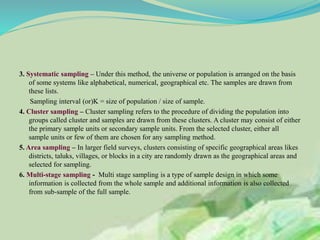 3. Systematic sampling – Under this method, the universe or population is arranged on the basis
of some systems like alphabetical, numerical, geographical etc. The samples are drawn from
these lists.
Sampling interval (or)K = size of population / size of sample.
4. Cluster sampling – Cluster sampling refers to the procedure of dividing the population into
groups called cluster and samples are drawn from these clusters. A cluster may consist of either
the primary sample units or secondary sample units. From the selected cluster, either all
sample units or few of them are chosen for any sampling method.
5. Area sampling – In larger field surveys, clusters consisting of specific geographical areas likes
districts, taluks, villages, or blocks in a city are randomly drawn as the geographical areas and
selected for sampling.
6. Multi-stage sampling - Multi stage sampling is a type of sample design in which some
information is collected from the whole sample and additional information is also collected
from sub-sample of the full sample.
 