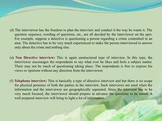 (d) The interviewer has the freedom to plan the interview and conduct it the way he wants it. The
question sequence, wording of questions, etc., are all decided by the interviewer on the spot.
For example, suppose a detective is questioning a person regarding a crime committed in an
area. The detective has to be very much experienced to make the person interviewed to answer
only about the crime and nothing else.
(e) Non Directive interview: This is again unstructured type of interview. In this type, the
interviewer encourages the respondents to say what ever he likes and feels a subject matter.
There may not be much of questioning taking place. The respondents is free to express his
views or opinions without any direction from the interviewer.
(f) Telephone interview: This is basically a type of directive interview and but there is no scope
for physical presence of both the parties to the interview. Such interviews are used when the
information and the interviewer are geographically separated. Since the interview has to be
very much focused, the interviewer should prepare in advance the questions to be raised. A
well prepared interview will bring to light a lot of information.
 