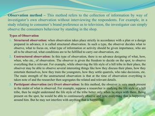 Observation method – This method refers to the collection of information by way of
investigator’s own observation without interviewing the respondents. For example, in a
study relating to consumer’s brand preference as to television, the investigator can simply
observe the consumers behaviour by standing in the shop.
Types of Observation
1. Structured observation: when observation takes place strictly in accordance with a plan or a design
prepared in advance, it is called structured observation. In such a type, the observer decides what to
observe, what to focus on, what type of information or activity should be given importance, who are
all to be observed, what conditions are to be fulfilled to carry out observation, etc.
2. Unstructured observation: In this type of observation, there is no advance designing of what, how,
when, who etc., of observation. The observer is given the freedom to decide on the spot, to observe
everything that is relevant. For example, while observing the life style of a hill tribe in their place, the
observer may be able to observe several interesting things like how they discuss their plans, how they
entertain themselves, how they train the youngsters, how they settle quarrels, who take decisions, etc.
The main strength of the unstructured observation is that at the time of observation everything is
taken note of and the researcher then segregates the related and relevant details.
3. Participant observation (or) Overt observation: In this method, the observer is very much present
in the midst of what is observed. For example, suppose a researcher is studying the life style of a hill
tribe, then he might understand the life style of the tribe better only when he stays with them. Being
present on the spot, he would be able to continuously observe and note everything that is happening
around him. But he may not interfere with anything that is happening.
 