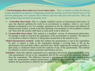 4. Non-Participant observation (or) Covert observation – This is a method in which the observer
remains detached from whatever is happening around him and does not involve himself in any of the
activities taking place. He is present only to observe and not to take part in the activities. That is, the
target audience does not know his presence at all.
5. Controlled observation: This is a slightly modified version of unstructured observation. In
case, the observer performs his work in an environment or situation, which is very much
planned or designed or set. For example, sometimes to test the effectiveness and alertness of
airport security system, a mock event (like hijacking of an aeroplane or fire accident) is carried
out. Then, how the security staff reacts to such mock event is observed.
6. Uncontrolled observation: This method is a modified version of unstructured observation.
No attempt is made to intervene the naturalness of the environment or situation. The observer
is at freedom to observe whatever is taking place around him in the natural set up.
Mailed Questionnaire method: Under this method, the questionnaire is sent to the respondents
by post. A request is made to the respondents through a covering letter to fill up the
questionnaire and send back within a specified time. Before applying this method, generally, a
pilot study, is conducted which reveals the weakness if any, of the questionnaire. This method
of collection is used in various economics and business surveys.
Schedules: Under this method, enumerators are a appointed and trained. These enumerators along
with questionnaire will go to the respondents and fill the answers to the questions, obtained
from the respondents. The difference between a questionnaire and schedule method is that
under the questionnaire method questionnaire is filled by the respondents and in schedule
method, the questionnaire is filled by the enumerators. Eg, collection of population census.
 