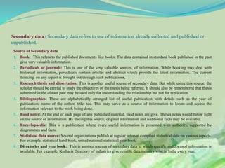 Secondary data: Secondary data refers to use of information already collected and published or
unpublished.
Source of Secondary data
1. Book: This refers to the published documents like books. The data contained in standard book published in the past
give very valuable information.
2. Periodicals or journals: This is one of the very valuable sources, of information. While booking may deal with
historical information, periodicals contain articles and abstract which provide the latest information. The current
thinking on any aspect is brought out through such publications.
3. Research thesis and dissertation: This is another useful source of secondary data. But while using this source, the
scholar should be careful to study the objectives of the thesis being referred. It should also be remembered that thesis
submitted in the distant past may be used only for understanding the relationship but not for replication.
4. Bibliographies: These are alphabetically arranged list of useful publication with details such as the year of
publication, name of the author, title, tec. This may serve as a source of information to locate and access the
information relevant to the work being done.
5. Food notes: At the end of each page of any published material, food notes are give. Theses notes would throw light
on the source of information. By tracing this source, original information and additional facts may be available.
6. Encyclopaedia: This is a publication where every useful information is presented with authority, supported by
diagrammes and facts.
7. Statistical data source: Several organizations publish at regular interval complied statistical data on various aspects.
For example, statistical hand book, united national statistical year book.
8. Directories and year book: This is another sources of secondary data in which specific and focused information is
available. For example, Kotharis Directory of industries give reliable data industry wise in India every year.
 