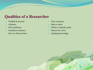 Qualities of a Researcher
 Truthful & focused
 Alertness
 Self-confidence
 Guarded in utterance
 Strive to find out facts
 Time conscious
 Open to ideas
 Ability to identify guide
 Discuss his views
 Updating knowledge
 