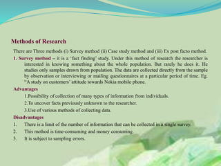 Methods of Research
There are Three methods (i) Survey method (ii) Case study method and (iii) Ex post facto method.
1. Survey method – it is a ‘fact finding’ study. Under this method of research the researcher is
interested in knowing something about the whole population. But rarely he does it. He
studies only samples drawn from population. The data are collected directly from the sample
by observation or interviewing or mailing questionnaires at a particular period of time. Eg.
“A study on customers’ attitude towards Nokia mobile phone.
Advantages
1.Possibility of collection of many types of information from individuals.
2.To uncover facts previously unknown to the researcher.
3.Use of various methods of collecting data.
Disadvantages
1. There is a limit of the number of information that can be collected in a single survey.
2. This method is time-consuming and money consuming.
3. It is subject to sampling errors.
 