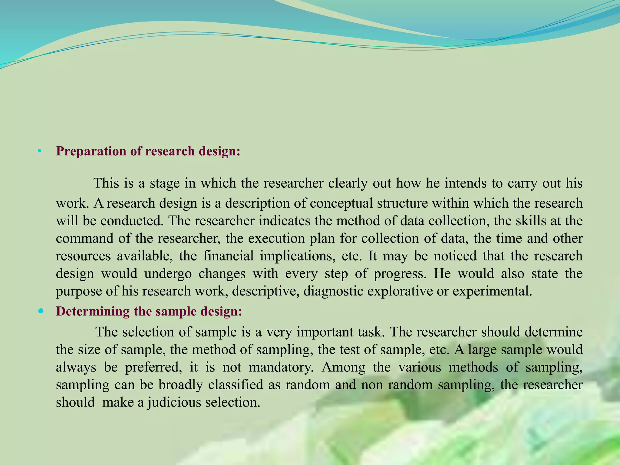 • Preparation of research design:
This is a stage in which the researcher clearly out how he intends to carry out his
work. A research design is a description of conceptual structure within which the research
will be conducted. The researcher indicates the method of data collection, the skills at the
command of the researcher, the execution plan for collection of data, the time and other
resources available, the financial implications, etc. It may be noticed that the research
design would undergo changes with every step of progress. He would also state the
purpose of his research work, descriptive, diagnostic explorative or experimental.
 Determining the sample design:
The selection of sample is a very important task. The researcher should determine
the size of sample, the method of sampling, the test of sample, etc. A large sample would
always be preferred, it is not mandatory. Among the various methods of sampling,
sampling can be broadly classified as random and non random sampling, the researcher
should make a judicious selection.
 