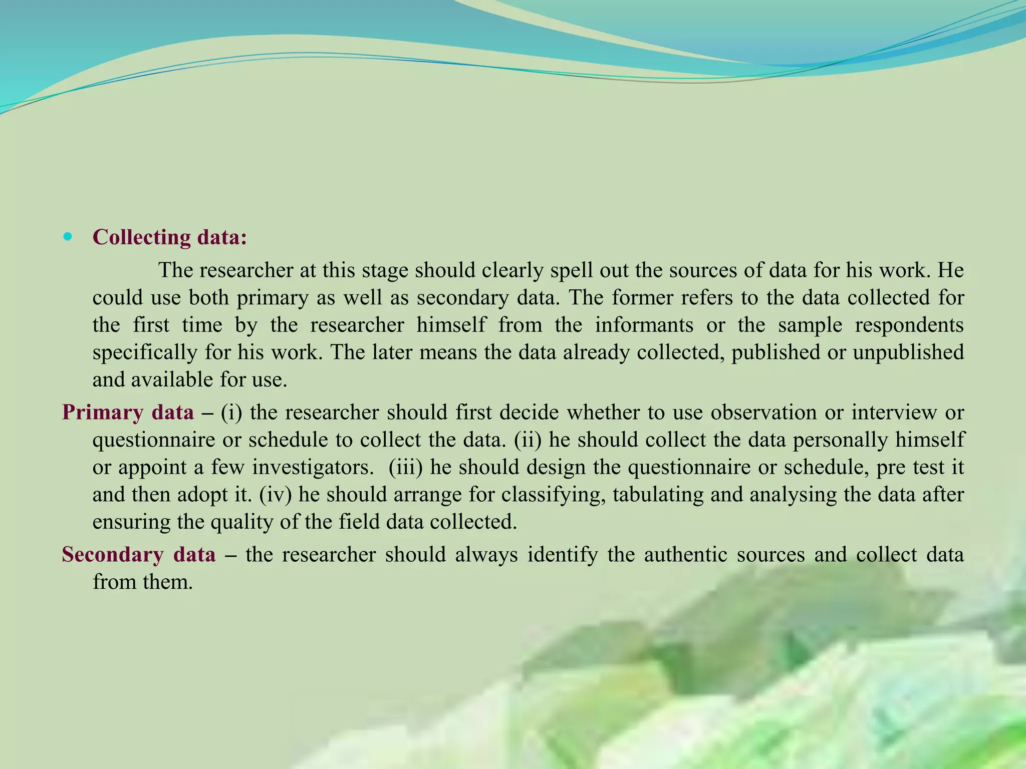  Collecting data:
The researcher at this stage should clearly spell out the sources of data for his work. He
could use both primary as well as secondary data. The former refers to the data collected for
the first time by the researcher himself from the informants or the sample respondents
specifically for his work. The later means the data already collected, published or unpublished
and available for use.
Primary data – (i) the researcher should first decide whether to use observation or interview or
questionnaire or schedule to collect the data. (ii) he should collect the data personally himself
or appoint a few investigators. (iii) he should design the questionnaire or schedule, pre test it
and then adopt it. (iv) he should arrange for classifying, tabulating and analysing the data after
ensuring the quality of the field data collected.
Secondary data – the researcher should always identify the authentic sources and collect data
from them.
 