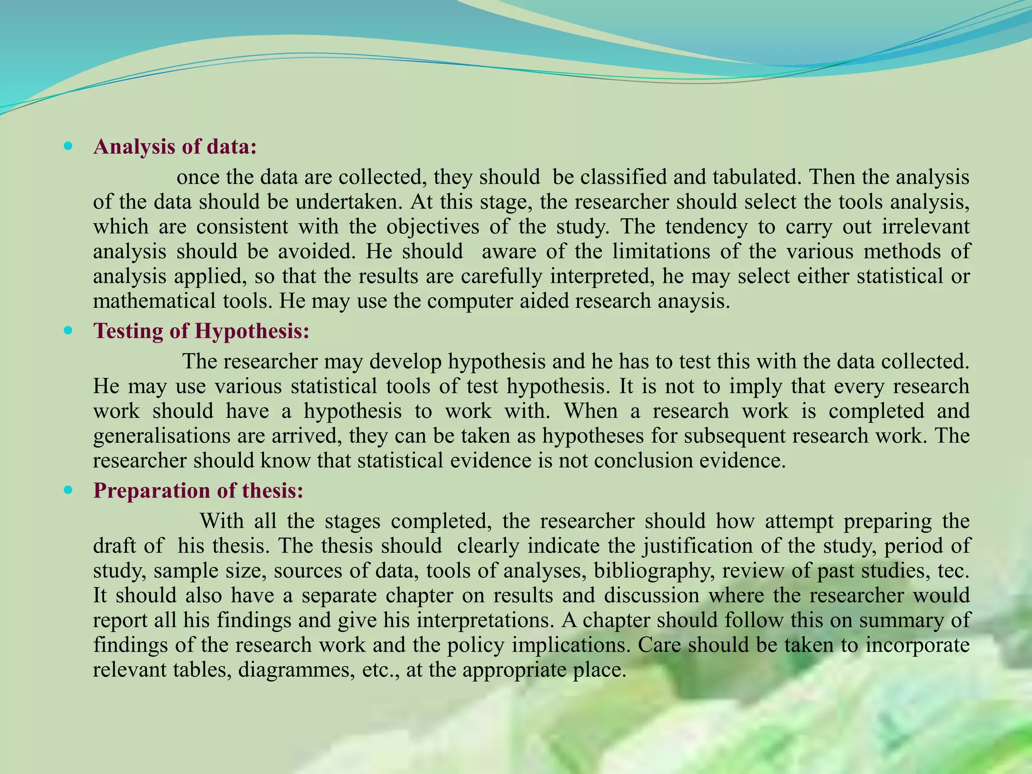  Analysis of data:
once the data are collected, they should be classified and tabulated. Then the analysis
of the data should be undertaken. At this stage, the researcher should select the tools analysis,
which are consistent with the objectives of the study. The tendency to carry out irrelevant
analysis should be avoided. He should aware of the limitations of the various methods of
analysis applied, so that the results are carefully interpreted, he may select either statistical or
mathematical tools. He may use the computer aided research anaysis.
 Testing of Hypothesis:
The researcher may develop hypothesis and he has to test this with the data collected.
He may use various statistical tools of test hypothesis. It is not to imply that every research
work should have a hypothesis to work with. When a research work is completed and
generalisations are arrived, they can be taken as hypotheses for subsequent research work. The
researcher should know that statistical evidence is not conclusion evidence.
 Preparation of thesis:
With all the stages completed, the researcher should how attempt preparing the
draft of his thesis. The thesis should clearly indicate the justification of the study, period of
study, sample size, sources of data, tools of analyses, bibliography, review of past studies, tec.
It should also have a separate chapter on results and discussion where the researcher would
report all his findings and give his interpretations. A chapter should follow this on summary of
findings of the research work and the policy implications. Care should be taken to incorporate
relevant tables, diagrammes, etc., at the appropriate place.
 