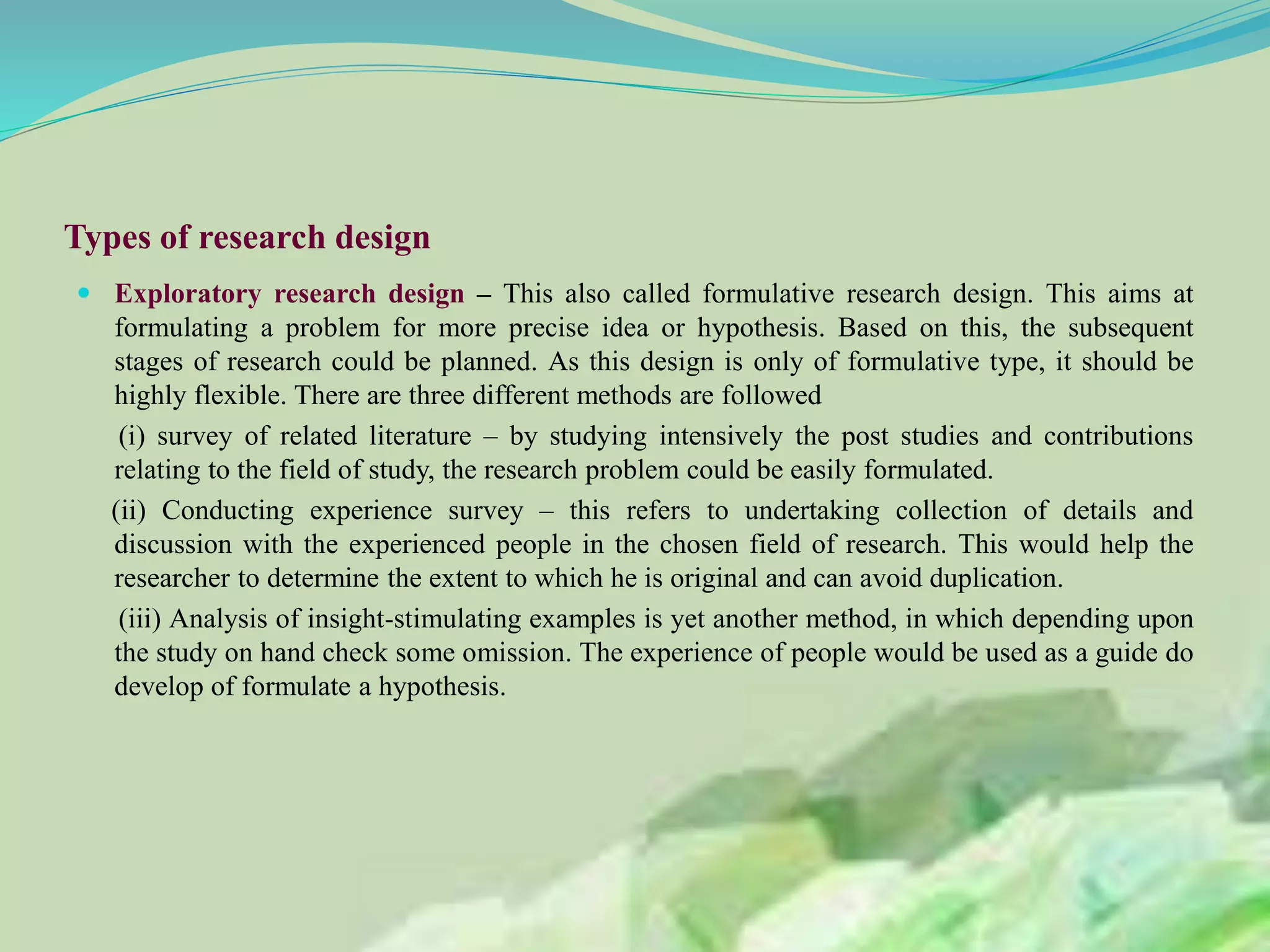 Types of research design
 Exploratory research design – This also called formulative research design. This aims at
formulating a problem for more precise idea or hypothesis. Based on this, the subsequent
stages of research could be planned. As this design is only of formulative type, it should be
highly flexible. There are three different methods are followed
(i) survey of related literature – by studying intensively the post studies and contributions
relating to the field of study, the research problem could be easily formulated.
(ii) Conducting experience survey – this refers to undertaking collection of details and
discussion with the experienced people in the chosen field of research. This would help the
researcher to determine the extent to which he is original and can avoid duplication.
(iii) Analysis of insight-stimulating examples is yet another method, in which depending upon
the study on hand check some omission. The experience of people would be used as a guide do
develop of formulate a hypothesis.
 