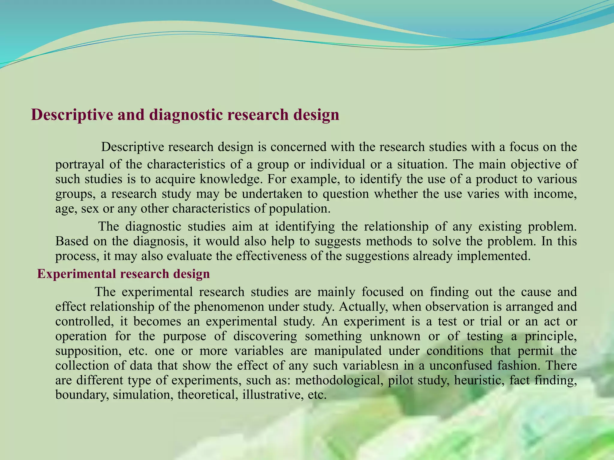 Descriptive and diagnostic research design
Descriptive research design is concerned with the research studies with a focus on the
portrayal of the characteristics of a group or individual or a situation. The main objective of
such studies is to acquire knowledge. For example, to identify the use of a product to various
groups, a research study may be undertaken to question whether the use varies with income,
age, sex or any other characteristics of population.
The diagnostic studies aim at identifying the relationship of any existing problem.
Based on the diagnosis, it would also help to suggests methods to solve the problem. In this
process, it may also evaluate the effectiveness of the suggestions already implemented.
Experimental research design
The experimental research studies are mainly focused on finding out the cause and
effect relationship of the phenomenon under study. Actually, when observation is arranged and
controlled, it becomes an experimental study. An experiment is a test or trial or an act or
operation for the purpose of discovering something unknown or of testing a principle,
supposition, etc. one or more variables are manipulated under conditions that permit the
collection of data that show the effect of any such variablesn in a unconfused fashion. There
are different type of experiments, such as: methodological, pilot study, heuristic, fact finding,
boundary, simulation, theoretical, illustrative, etc.
 