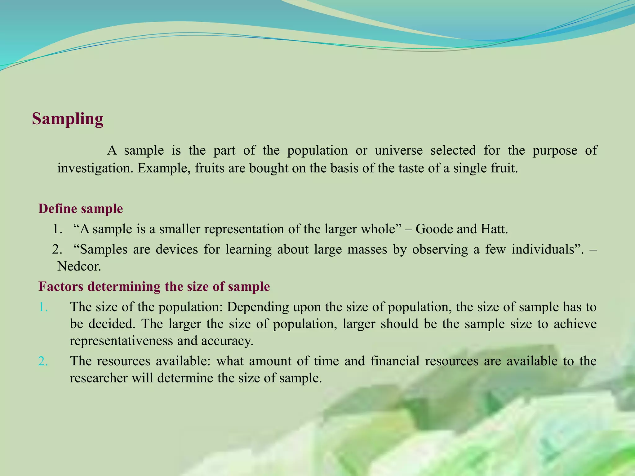 Sampling
A sample is the part of the population or universe selected for the purpose of
investigation. Example, fruits are bought on the basis of the taste of a single fruit.
Define sample
1. “A sample is a smaller representation of the larger whole” – Goode and Hatt.
2. “Samples are devices for learning about large masses by observing a few individuals”. –
Nedcor.
Factors determining the size of sample
1. The size of the population: Depending upon the size of population, the size of sample has to
be decided. The larger the size of population, larger should be the sample size to achieve
representativeness and accuracy.
2. The resources available: what amount of time and financial resources are available to the
researcher will determine the size of sample.
 