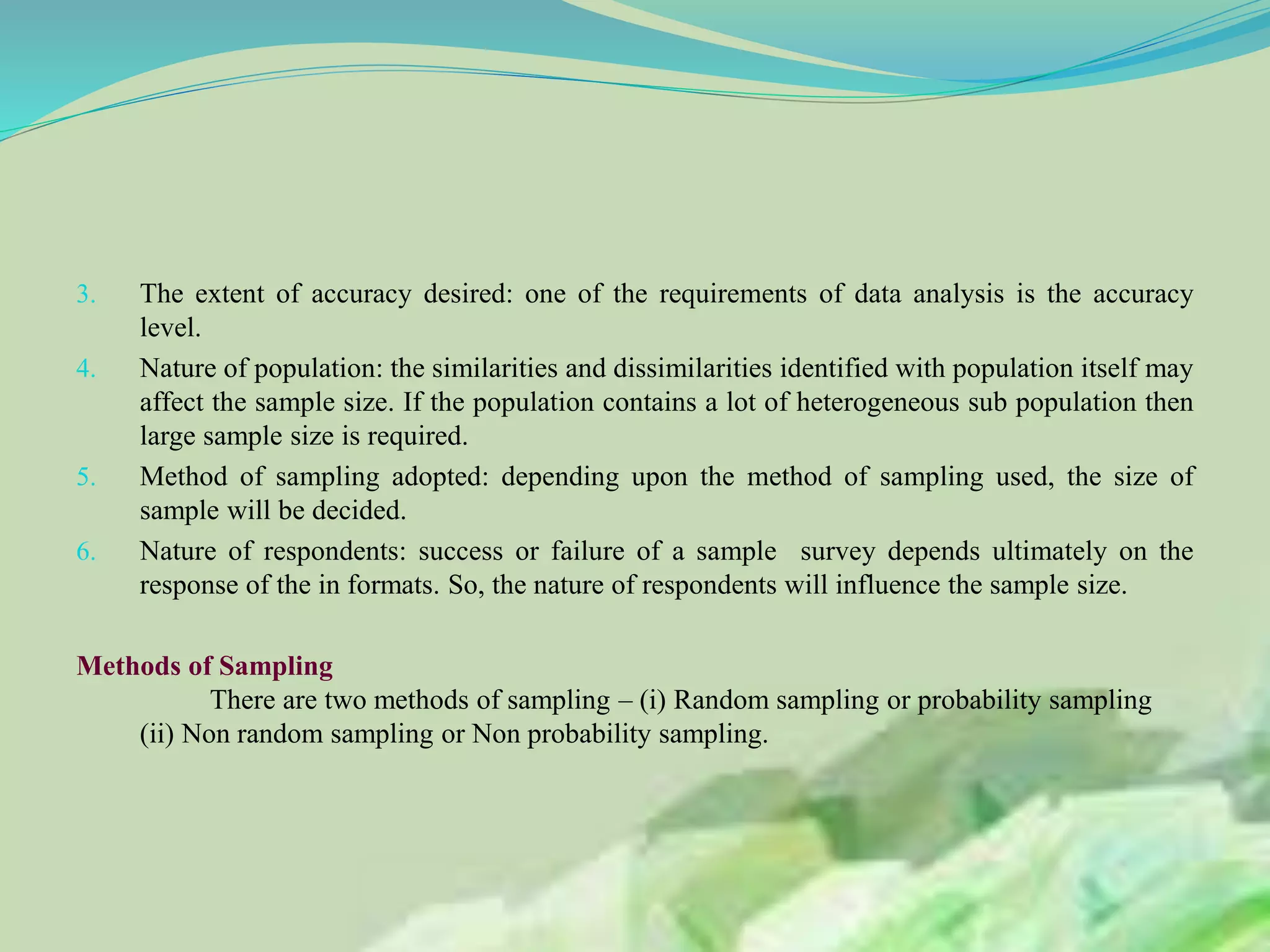 3. The extent of accuracy desired: one of the requirements of data analysis is the accuracy
level.
4. Nature of population: the similarities and dissimilarities identified with population itself may
affect the sample size. If the population contains a lot of heterogeneous sub population then
large sample size is required.
5. Method of sampling adopted: depending upon the method of sampling used, the size of
sample will be decided.
6. Nature of respondents: success or failure of a sample survey depends ultimately on the
response of the in formats. So, the nature of respondents will influence the sample size.
Methods of Sampling
There are two methods of sampling – (i) Random sampling or probability sampling
(ii) Non random sampling or Non probability sampling.
 