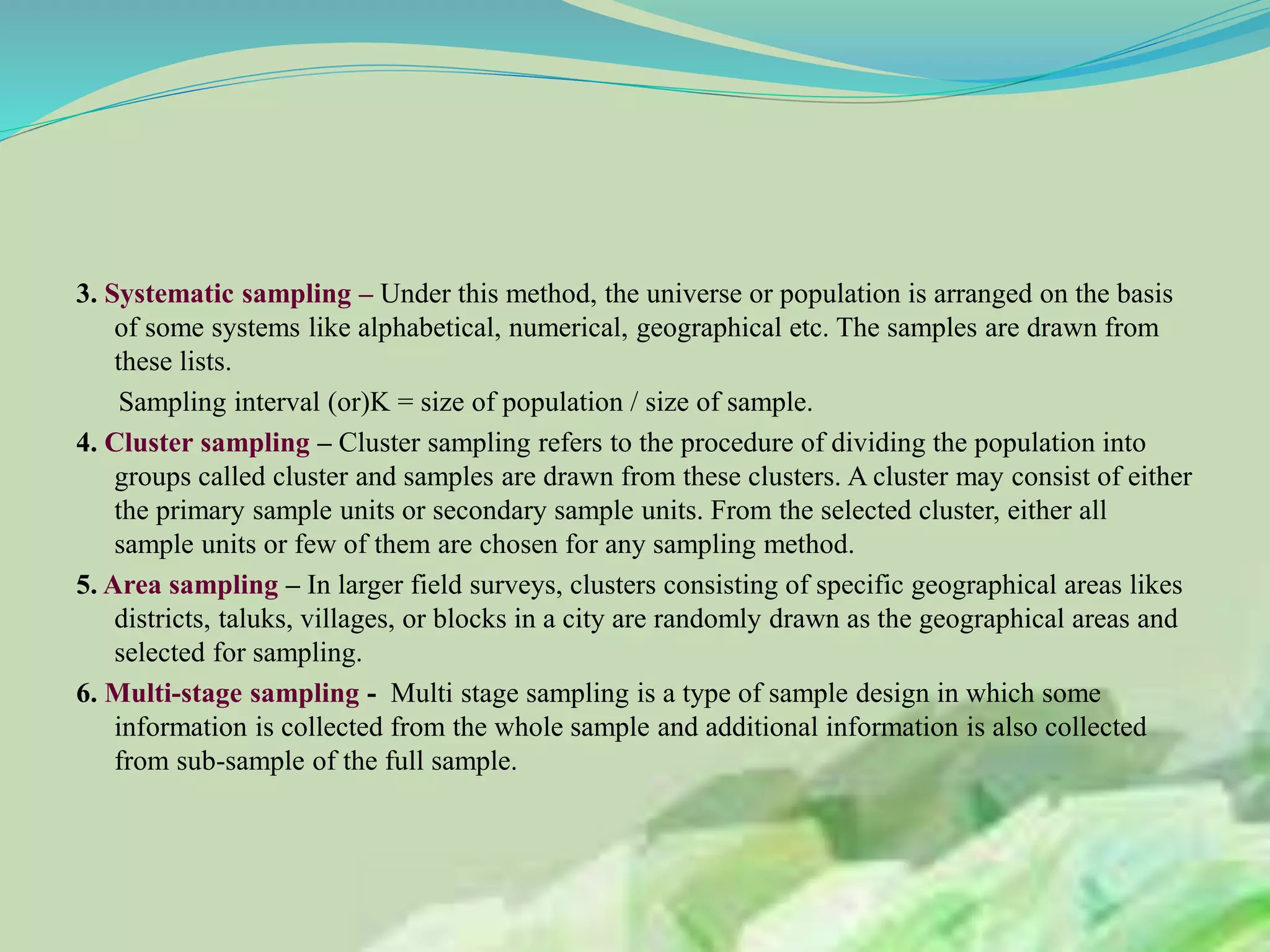 3. Systematic sampling – Under this method, the universe or population is arranged on the basis
of some systems like alphabetical, numerical, geographical etc. The samples are drawn from
these lists.
Sampling interval (or)K = size of population / size of sample.
4. Cluster sampling – Cluster sampling refers to the procedure of dividing the population into
groups called cluster and samples are drawn from these clusters. A cluster may consist of either
the primary sample units or secondary sample units. From the selected cluster, either all
sample units or few of them are chosen for any sampling method.
5. Area sampling – In larger field surveys, clusters consisting of specific geographical areas likes
districts, taluks, villages, or blocks in a city are randomly drawn as the geographical areas and
selected for sampling.
6. Multi-stage sampling - Multi stage sampling is a type of sample design in which some
information is collected from the whole sample and additional information is also collected
from sub-sample of the full sample.
 