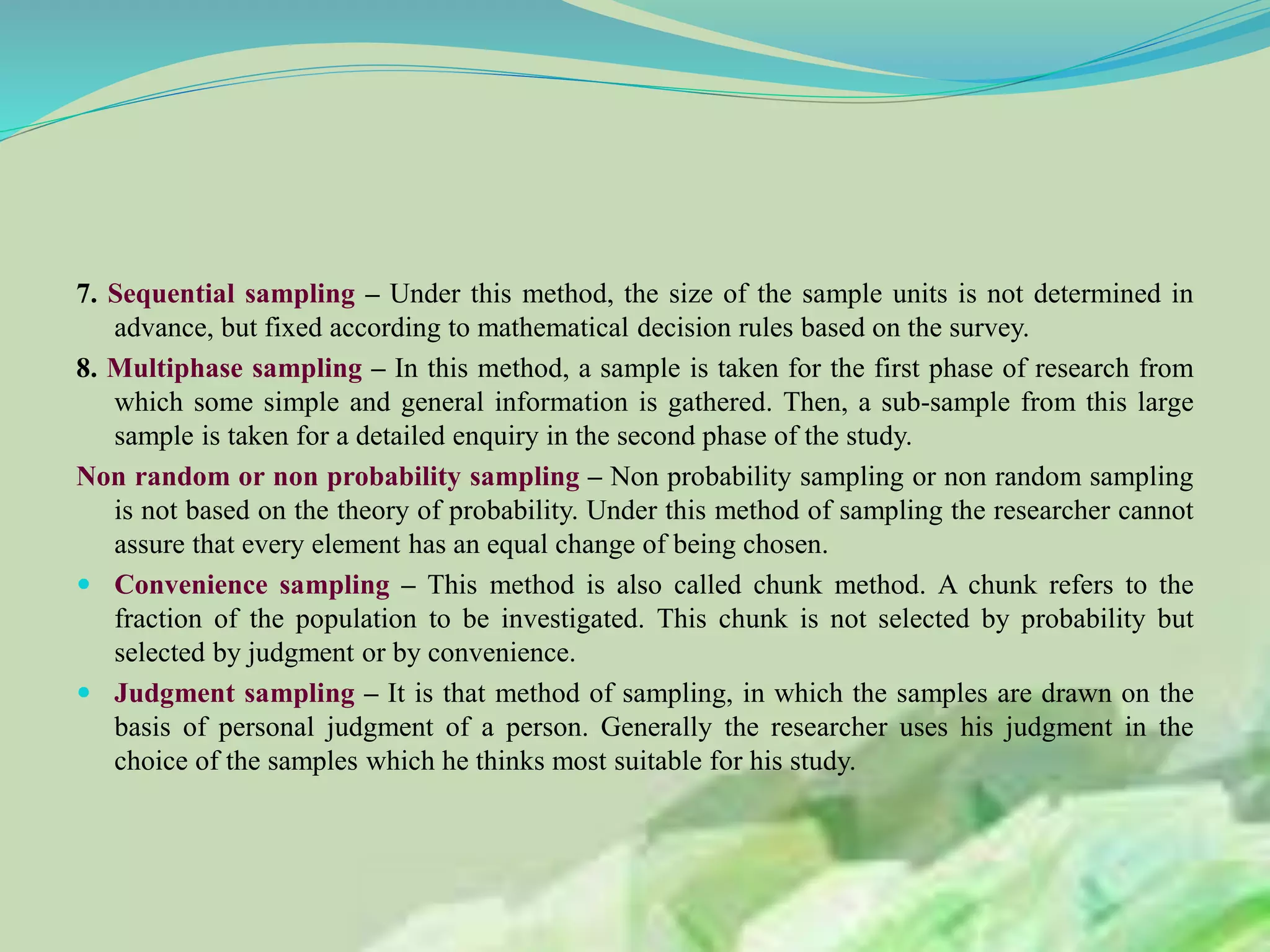 7. Sequential sampling – Under this method, the size of the sample units is not determined in
advance, but fixed according to mathematical decision rules based on the survey.
8. Multiphase sampling – In this method, a sample is taken for the first phase of research from
which some simple and general information is gathered. Then, a sub-sample from this large
sample is taken for a detailed enquiry in the second phase of the study.
Non random or non probability sampling – Non probability sampling or non random sampling
is not based on the theory of probability. Under this method of sampling the researcher cannot
assure that every element has an equal change of being chosen.
 Convenience sampling – This method is also called chunk method. A chunk refers to the
fraction of the population to be investigated. This chunk is not selected by probability but
selected by judgment or by convenience.
 Judgment sampling – It is that method of sampling, in which the samples are drawn on the
basis of personal judgment of a person. Generally the researcher uses his judgment in the
choice of the samples which he thinks most suitable for his study.
 