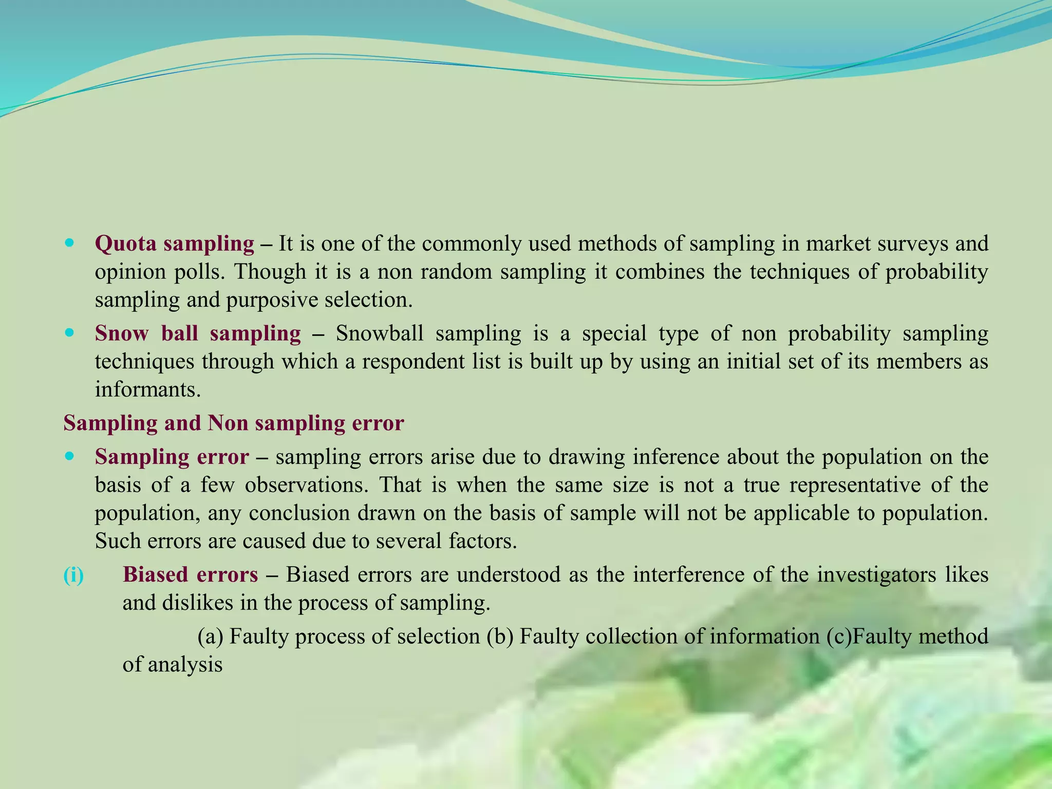  Quota sampling – It is one of the commonly used methods of sampling in market surveys and
opinion polls. Though it is a non random sampling it combines the techniques of probability
sampling and purposive selection.
 Snow ball sampling – Snowball sampling is a special type of non probability sampling
techniques through which a respondent list is built up by using an initial set of its members as
informants.
Sampling and Non sampling error
 Sampling error – sampling errors arise due to drawing inference about the population on the
basis of a few observations. That is when the same size is not a true representative of the
population, any conclusion drawn on the basis of sample will not be applicable to population.
Such errors are caused due to several factors.
(i) Biased errors – Biased errors are understood as the interference of the investigators likes
and dislikes in the process of sampling.
(a) Faulty process of selection (b) Faulty collection of information (c)Faulty method
of analysis
 