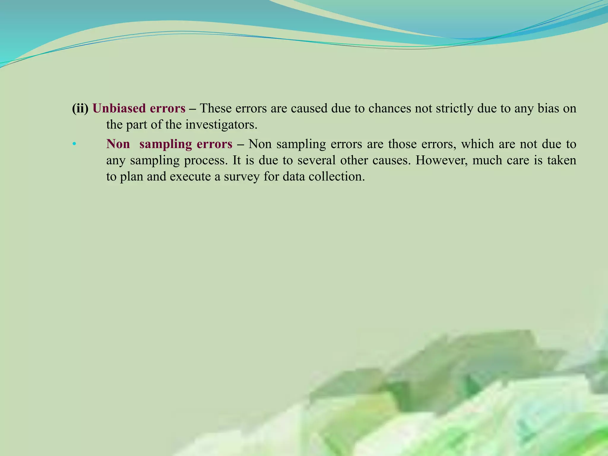 (ii) Unbiased errors – These errors are caused due to chances not strictly due to any bias on
the part of the investigators.
• Non sampling errors – Non sampling errors are those errors, which are not due to
any sampling process. It is due to several other causes. However, much care is taken
to plan and execute a survey for data collection.
 