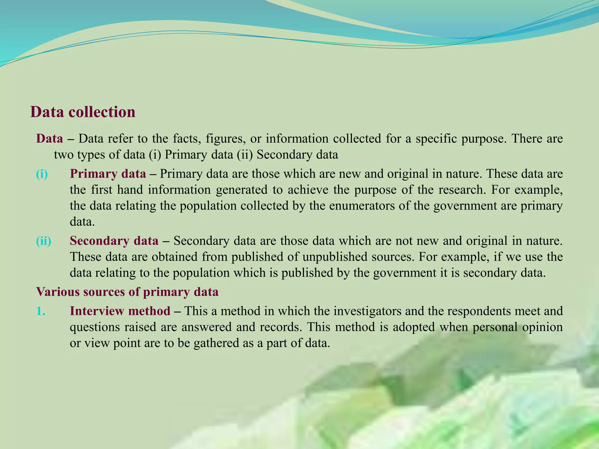 Data collection
Data – Data refer to the facts, figures, or information collected for a specific purpose. There are
two types of data (i) Primary data (ii) Secondary data
(i) Primary data – Primary data are those which are new and original in nature. These data are
the first hand information generated to achieve the purpose of the research. For example,
the data relating the population collected by the enumerators of the government are primary
data.
(ii) Secondary data – Secondary data are those data which are not new and original in nature.
These data are obtained from published of unpublished sources. For example, if we use the
data relating to the population which is published by the government it is secondary data.
Various sources of primary data
1. Interview method – This a method in which the investigators and the respondents meet and
questions raised are answered and records. This method is adopted when personal opinion
or view point are to be gathered as a part of data.
 