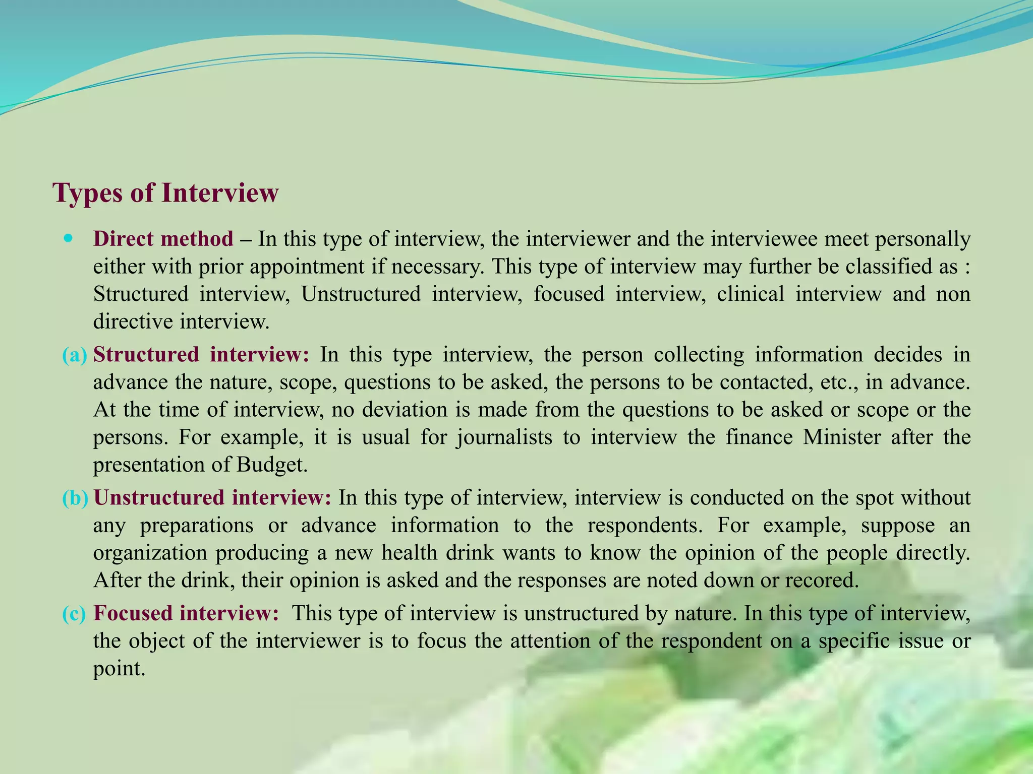 Types of Interview
 Direct method – In this type of interview, the interviewer and the interviewee meet personally
either with prior appointment if necessary. This type of interview may further be classified as :
Structured interview, Unstructured interview, focused interview, clinical interview and non
directive interview.
(a) Structured interview: In this type interview, the person collecting information decides in
advance the nature, scope, questions to be asked, the persons to be contacted, etc., in advance.
At the time of interview, no deviation is made from the questions to be asked or scope or the
persons. For example, it is usual for journalists to interview the finance Minister after the
presentation of Budget.
(b) Unstructured interview: In this type of interview, interview is conducted on the spot without
any preparations or advance information to the respondents. For example, suppose an
organization producing a new health drink wants to know the opinion of the people directly.
After the drink, their opinion is asked and the responses are noted down or recored.
(c) Focused interview: This type of interview is unstructured by nature. In this type of interview,
the object of the interviewer is to focus the attention of the respondent on a specific issue or
point.
 