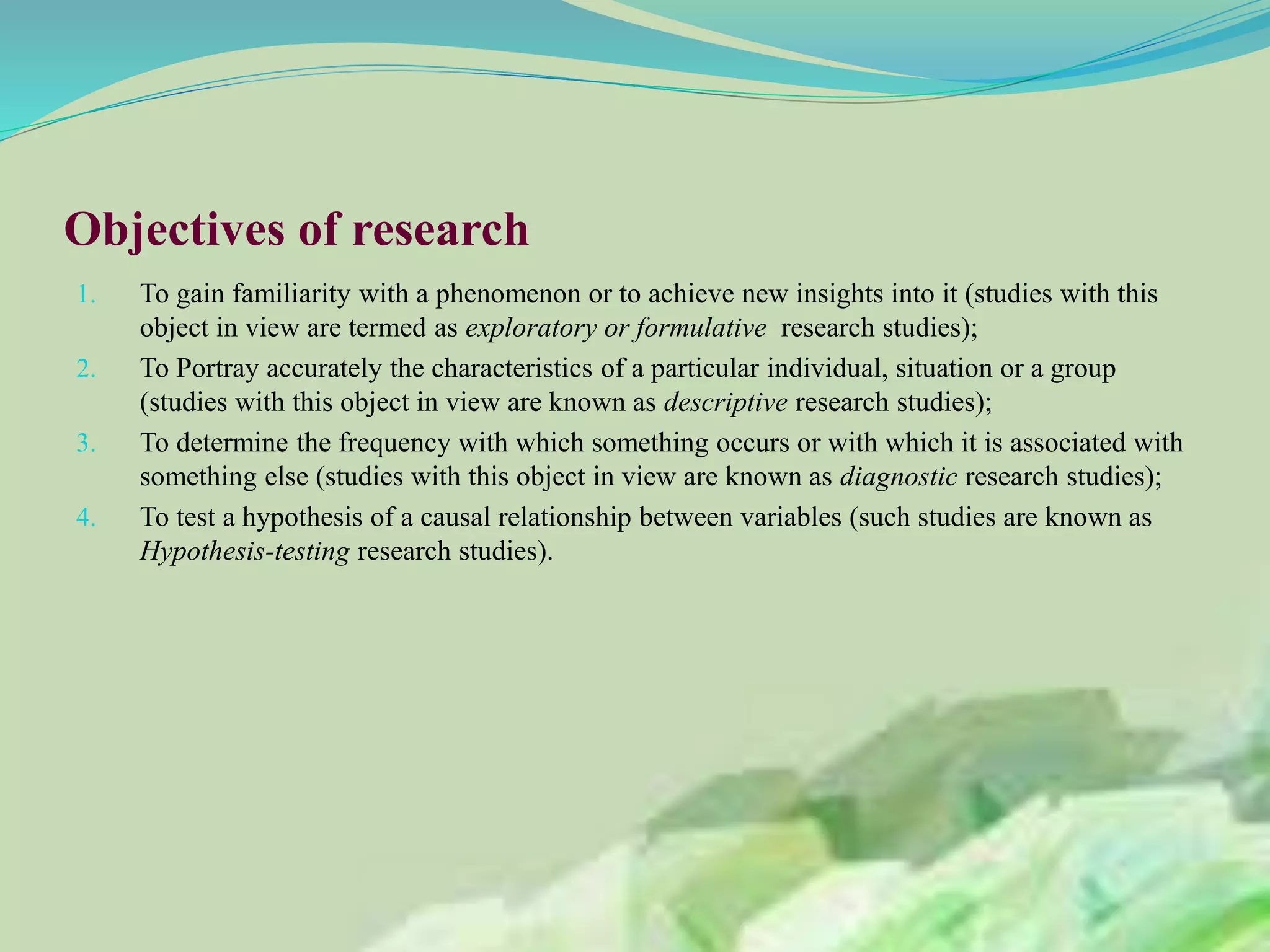 Objectives of research
1. To gain familiarity with a phenomenon or to achieve new insights into it (studies with this
object in view are termed as exploratory or formulative research studies);
2. To Portray accurately the characteristics of a particular individual, situation or a group
(studies with this object in view are known as descriptive research studies);
3. To determine the frequency with which something occurs or with which it is associated with
something else (studies with this object in view are known as diagnostic research studies);
4. To test a hypothesis of a causal relationship between variables (such studies are known as
Hypothesis-testing research studies).
 