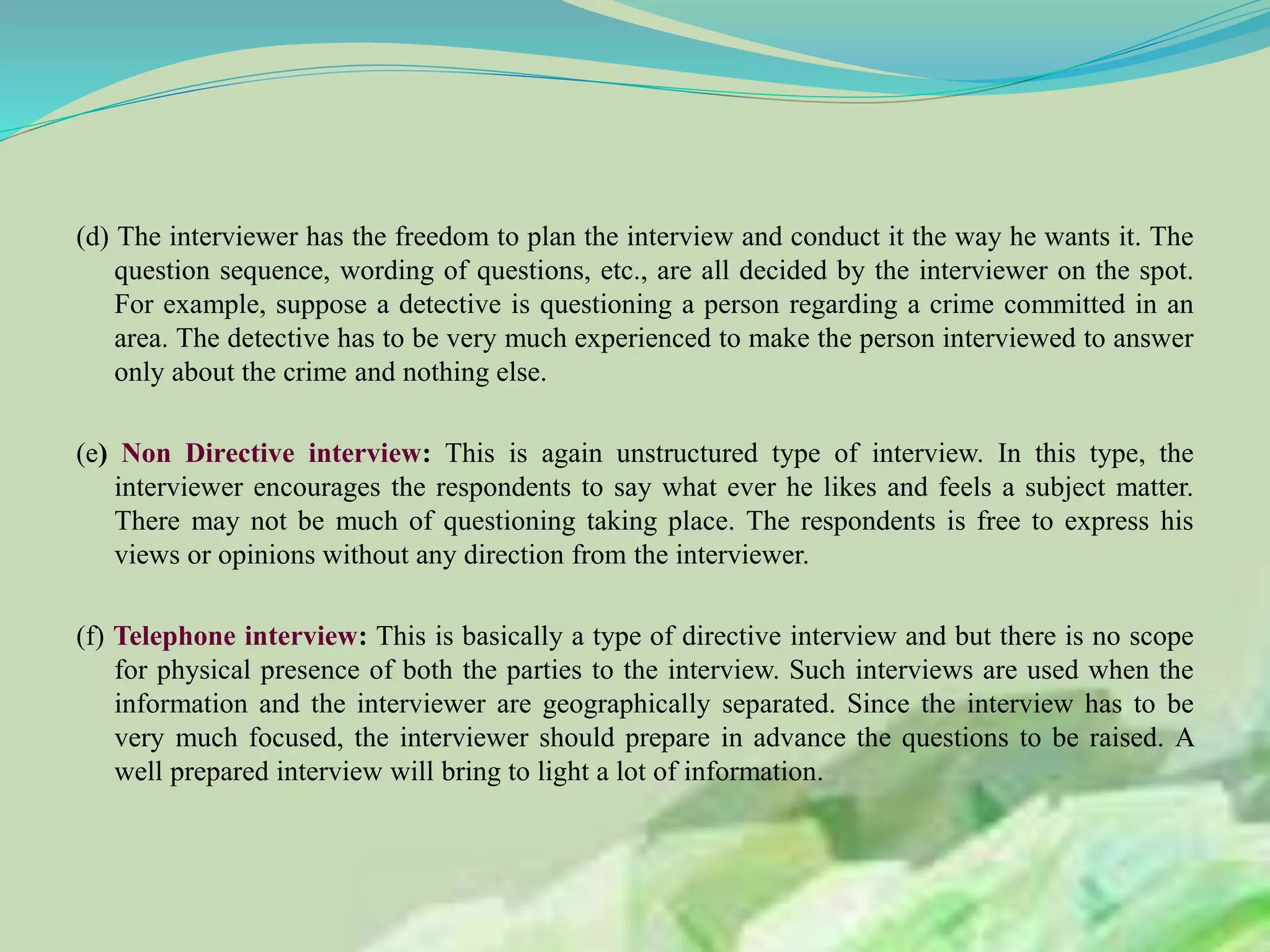 (d) The interviewer has the freedom to plan the interview and conduct it the way he wants it. The
question sequence, wording of questions, etc., are all decided by the interviewer on the spot.
For example, suppose a detective is questioning a person regarding a crime committed in an
area. The detective has to be very much experienced to make the person interviewed to answer
only about the crime and nothing else.
(e) Non Directive interview: This is again unstructured type of interview. In this type, the
interviewer encourages the respondents to say what ever he likes and feels a subject matter.
There may not be much of questioning taking place. The respondents is free to express his
views or opinions without any direction from the interviewer.
(f) Telephone interview: This is basically a type of directive interview and but there is no scope
for physical presence of both the parties to the interview. Such interviews are used when the
information and the interviewer are geographically separated. Since the interview has to be
very much focused, the interviewer should prepare in advance the questions to be raised. A
well prepared interview will bring to light a lot of information.
 