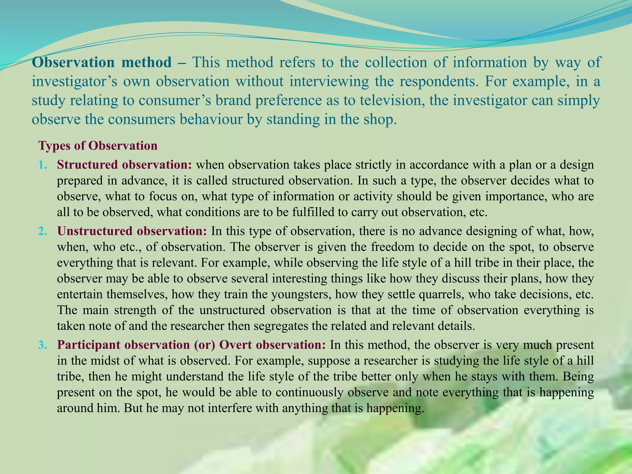 Observation method – This method refers to the collection of information by way of
investigator’s own observation without interviewing the respondents. For example, in a
study relating to consumer’s brand preference as to television, the investigator can simply
observe the consumers behaviour by standing in the shop.
Types of Observation
1. Structured observation: when observation takes place strictly in accordance with a plan or a design
prepared in advance, it is called structured observation. In such a type, the observer decides what to
observe, what to focus on, what type of information or activity should be given importance, who are
all to be observed, what conditions are to be fulfilled to carry out observation, etc.
2. Unstructured observation: In this type of observation, there is no advance designing of what, how,
when, who etc., of observation. The observer is given the freedom to decide on the spot, to observe
everything that is relevant. For example, while observing the life style of a hill tribe in their place, the
observer may be able to observe several interesting things like how they discuss their plans, how they
entertain themselves, how they train the youngsters, how they settle quarrels, who take decisions, etc.
The main strength of the unstructured observation is that at the time of observation everything is
taken note of and the researcher then segregates the related and relevant details.
3. Participant observation (or) Overt observation: In this method, the observer is very much present
in the midst of what is observed. For example, suppose a researcher is studying the life style of a hill
tribe, then he might understand the life style of the tribe better only when he stays with them. Being
present on the spot, he would be able to continuously observe and note everything that is happening
around him. But he may not interfere with anything that is happening.
 