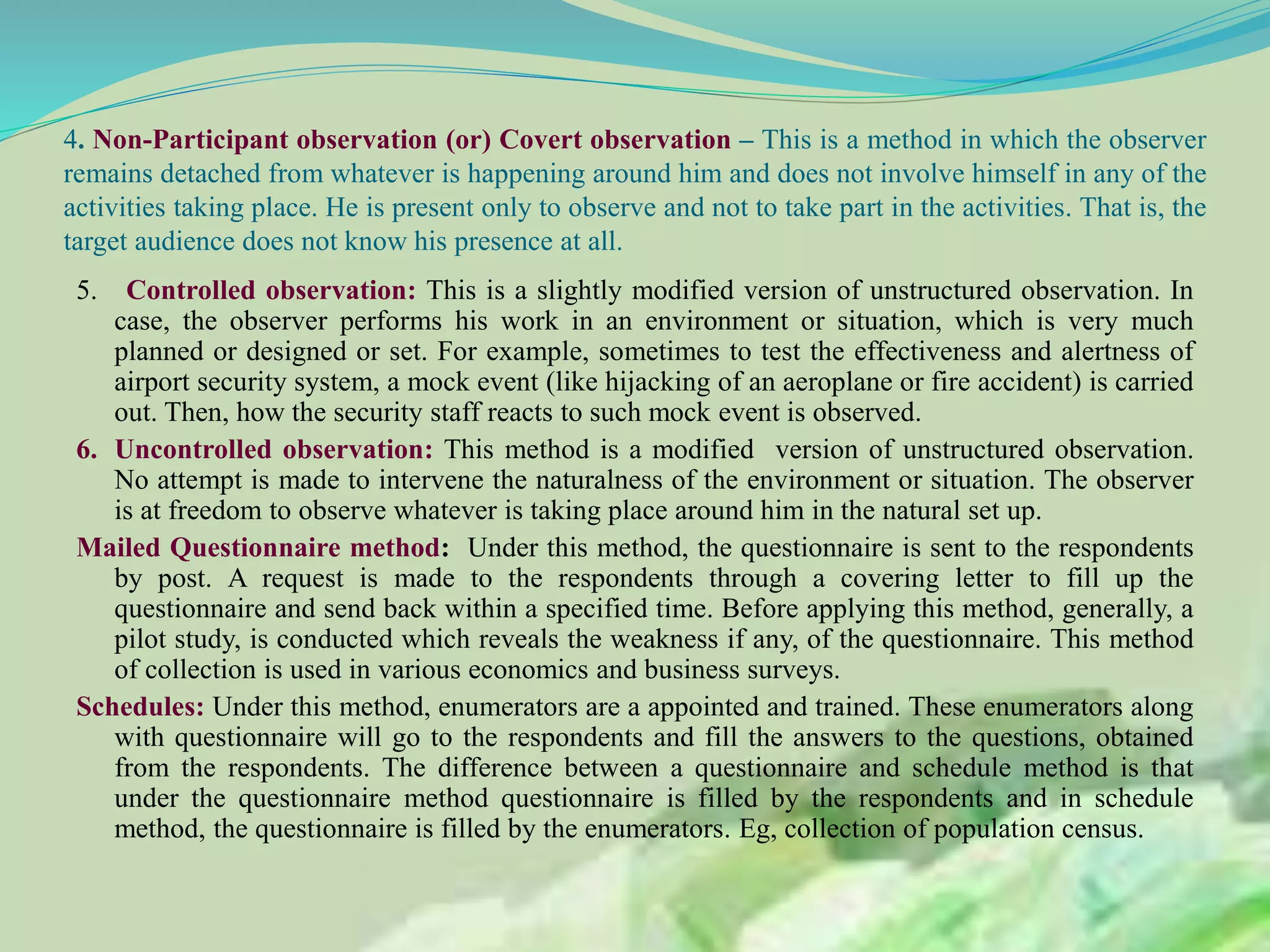 4. Non-Participant observation (or) Covert observation – This is a method in which the observer
remains detached from whatever is happening around him and does not involve himself in any of the
activities taking place. He is present only to observe and not to take part in the activities. That is, the
target audience does not know his presence at all.
5. Controlled observation: This is a slightly modified version of unstructured observation. In
case, the observer performs his work in an environment or situation, which is very much
planned or designed or set. For example, sometimes to test the effectiveness and alertness of
airport security system, a mock event (like hijacking of an aeroplane or fire accident) is carried
out. Then, how the security staff reacts to such mock event is observed.
6. Uncontrolled observation: This method is a modified version of unstructured observation.
No attempt is made to intervene the naturalness of the environment or situation. The observer
is at freedom to observe whatever is taking place around him in the natural set up.
Mailed Questionnaire method: Under this method, the questionnaire is sent to the respondents
by post. A request is made to the respondents through a covering letter to fill up the
questionnaire and send back within a specified time. Before applying this method, generally, a
pilot study, is conducted which reveals the weakness if any, of the questionnaire. This method
of collection is used in various economics and business surveys.
Schedules: Under this method, enumerators are a appointed and trained. These enumerators along
with questionnaire will go to the respondents and fill the answers to the questions, obtained
from the respondents. The difference between a questionnaire and schedule method is that
under the questionnaire method questionnaire is filled by the respondents and in schedule
method, the questionnaire is filled by the enumerators. Eg, collection of population census.
 