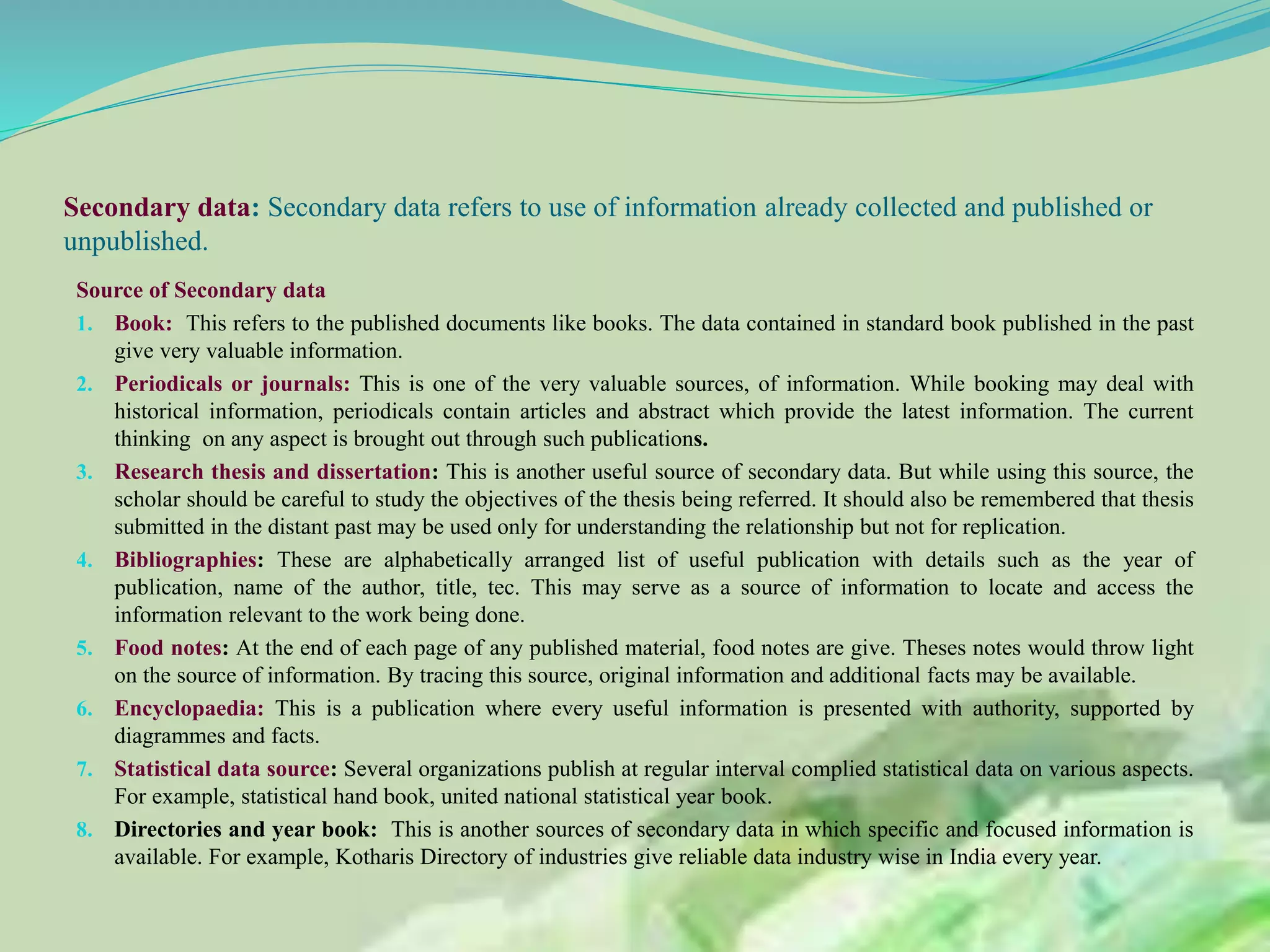 Secondary data: Secondary data refers to use of information already collected and published or
unpublished.
Source of Secondary data
1. Book: This refers to the published documents like books. The data contained in standard book published in the past
give very valuable information.
2. Periodicals or journals: This is one of the very valuable sources, of information. While booking may deal with
historical information, periodicals contain articles and abstract which provide the latest information. The current
thinking on any aspect is brought out through such publications.
3. Research thesis and dissertation: This is another useful source of secondary data. But while using this source, the
scholar should be careful to study the objectives of the thesis being referred. It should also be remembered that thesis
submitted in the distant past may be used only for understanding the relationship but not for replication.
4. Bibliographies: These are alphabetically arranged list of useful publication with details such as the year of
publication, name of the author, title, tec. This may serve as a source of information to locate and access the
information relevant to the work being done.
5. Food notes: At the end of each page of any published material, food notes are give. Theses notes would throw light
on the source of information. By tracing this source, original information and additional facts may be available.
6. Encyclopaedia: This is a publication where every useful information is presented with authority, supported by
diagrammes and facts.
7. Statistical data source: Several organizations publish at regular interval complied statistical data on various aspects.
For example, statistical hand book, united national statistical year book.
8. Directories and year book: This is another sources of secondary data in which specific and focused information is
available. For example, Kotharis Directory of industries give reliable data industry wise in India every year.
 